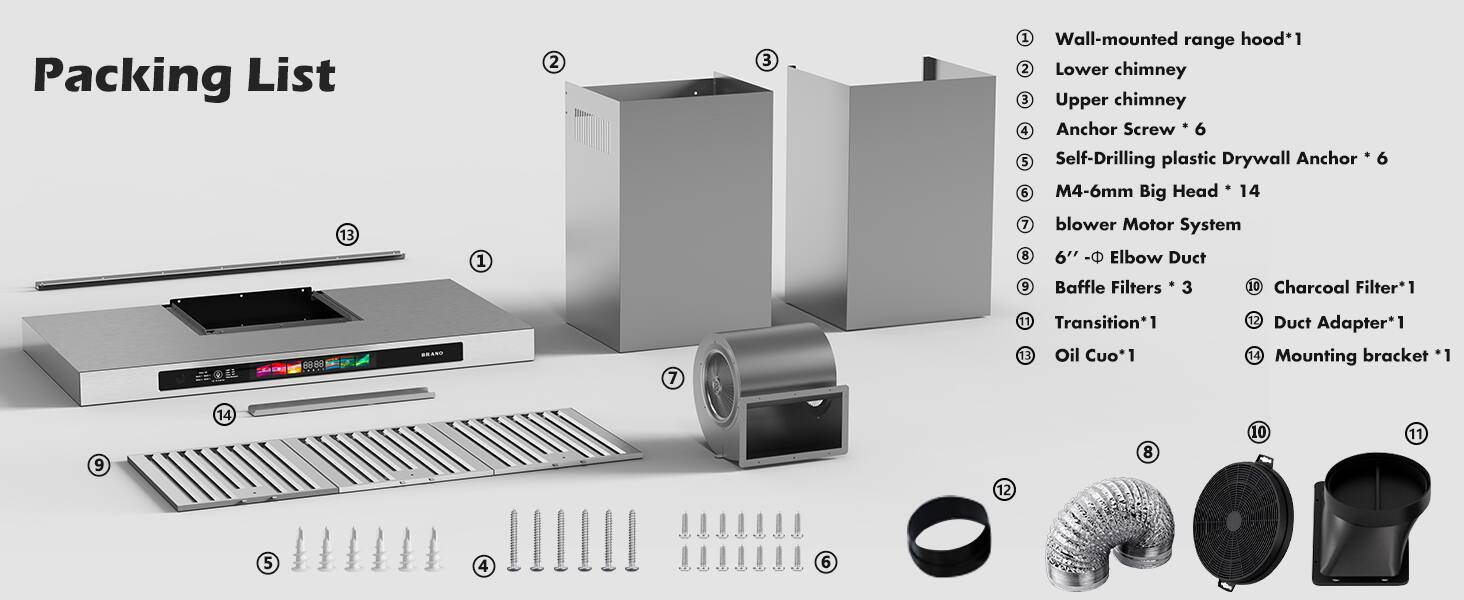 Packing List

1. Wall-mounted range hood*1
2. Lower chimney
3. Upper chimney
4. Anchor Screw * 6
5. Self-Drilling plastic Drywall Anchor * 6
6. M4-6mm Big Head * 14
7. Blower Motor System
8. 6" Elbow Duct
9. Baffle Filters * 3
10. Charcoal Filter*1
11. Transition*1
12. Oil Cup*1
13. Duct Adapter*1
14. Mounting bracket *1