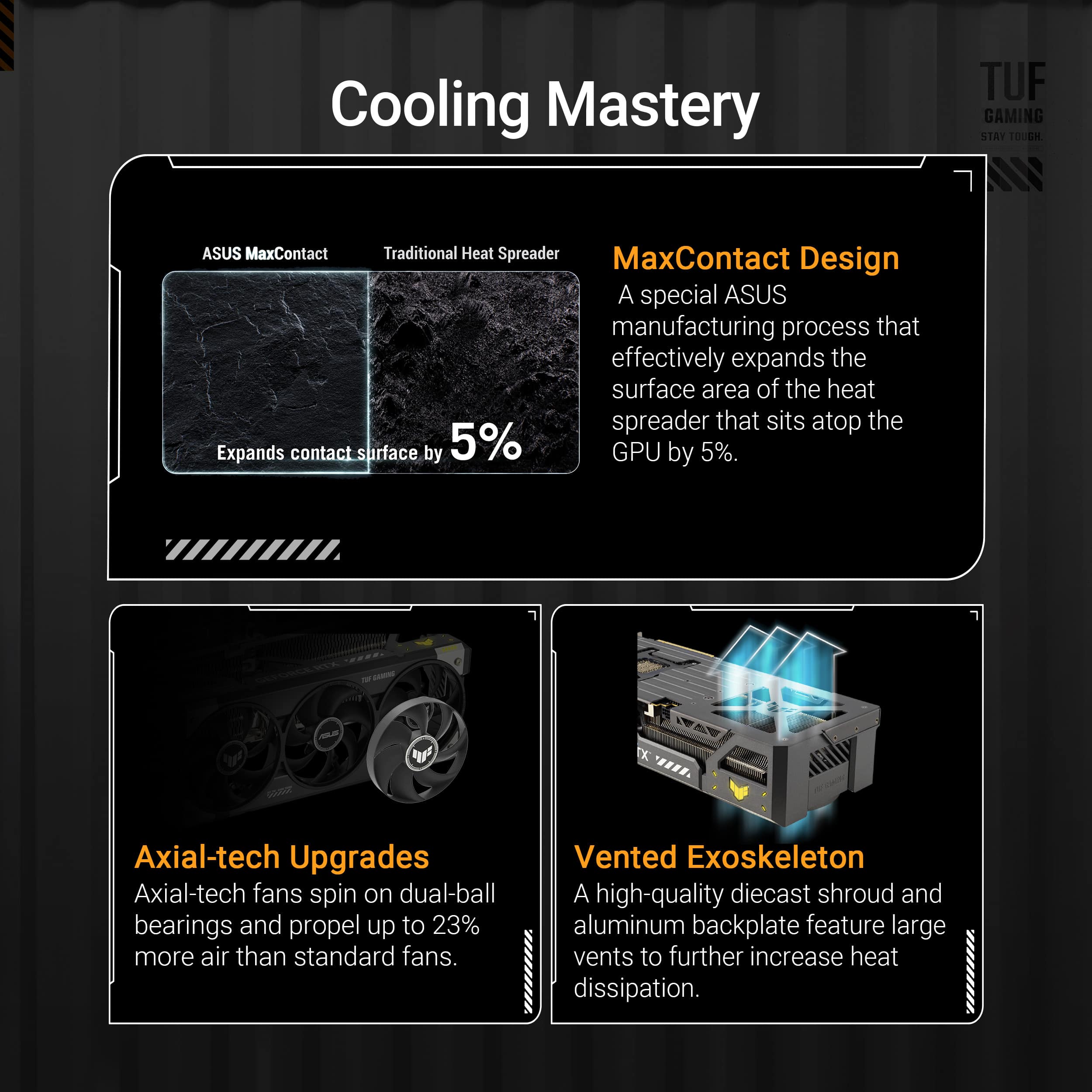 Cooling Mastery:
* Axial-tech Upgrades: Axial-tech fans spin on dual-ball bearings and propel up to 23% more air than standard fans.
* Vented Exoskeleton: A high-quality diecast shroud and aluminum backplate feature large vents to further increase heat dissipation.