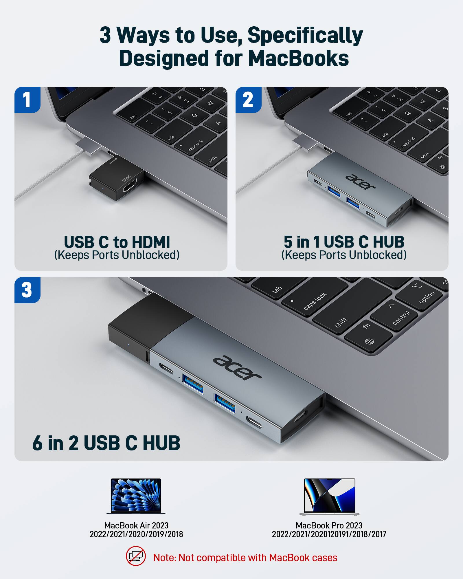 3 Ways to Use, Specifically Designed for MacBooks

1. USB C to HDMI (Keeps Ports Unblocked)

2. 5 in 1 USB C HUB (Keeps Ports Unblocked)

3. 6 in 2 USB C HUB

MacBook Air 2023  
2022/2021/2020/2019/2018

MacBook Pro 2023  
2022/2021/2020/2019/2018/2017

Note: Not compatible with MacBook cases