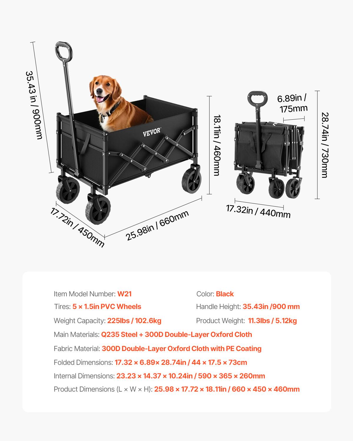 Group 1: 35.43 in / 900mm, 17.72in / 450mm, 25.98in / 660mm, 6.89in / 175mm, 18.11in / 460mm, 17.32in / 440mm

Group 2: Item Model Number: W21

Group 3: Color: Black

Group 4: Tires: 5 x 1.5in PVC Wheels

Group 5: Handle Height: 35.43in / 900 mm

Group 6: Weight Capacity: 225lbs / 102.6kg

Group 7: Product Weight: 11.3lbs / 5.12kg

Group 8: Main Materials: Q235 Steel + 300D Double-Layer Oxford Cloth

Group 9: Fabric Material: 300D Double-Layer Oxford Cloth with PE Coating

Group 10: Folded Dimensions: 17.32 x 6.89 x 28.74in / 44 x 17.5 x 73cm

Group 11: Internal Dimensions: 23.23 x 14.37 x 10.24in / 590 x 365 x 260mm

Group 12: Product Dimensions (L x W x H): 25.98 x 17.72 x 18.11in / 660 x 450 x 460mm