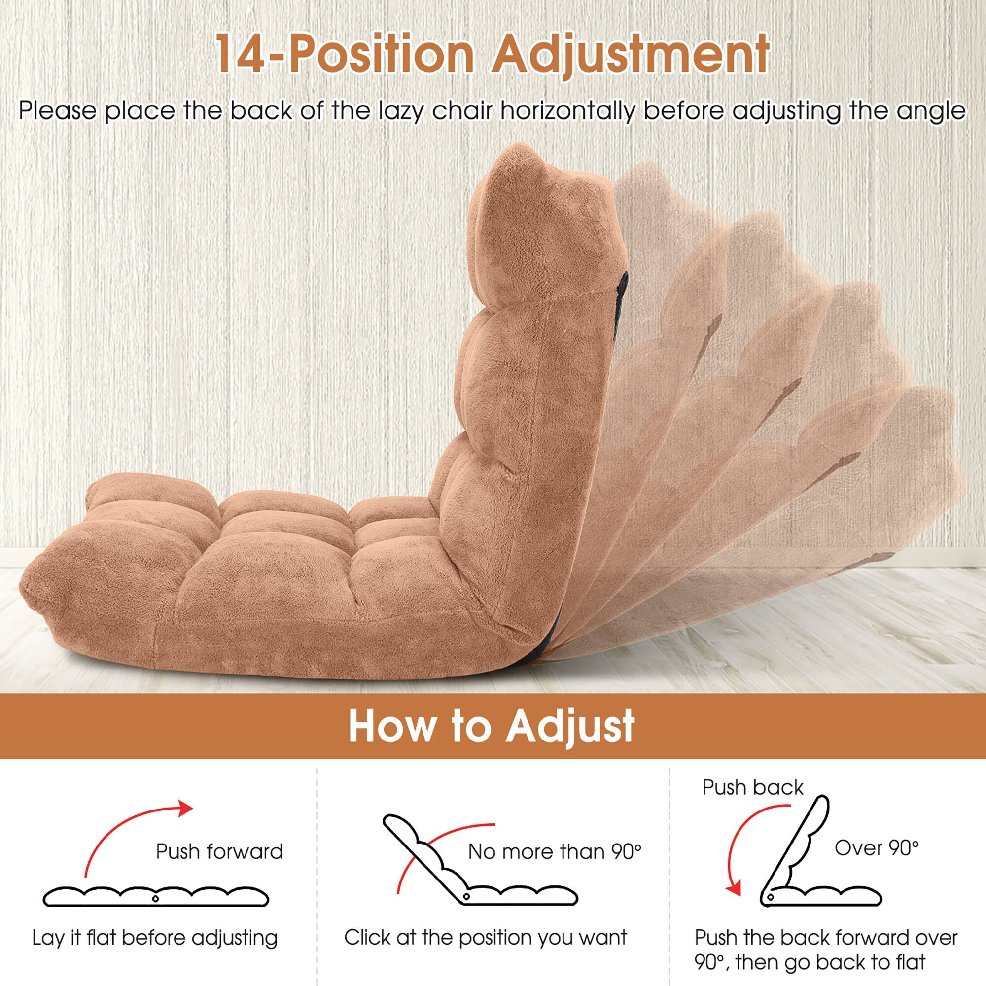 14-Position Adjustment

Please place the back of the lazy chair horizontally before adjusting the angle

How to Adjust

- Push forward
  - Lay it flat before adjusting

- No more than 90°
  - Click at the position you want

- Push back
  - Over 90°
  - Push the back forward over 90°, then go back to flat