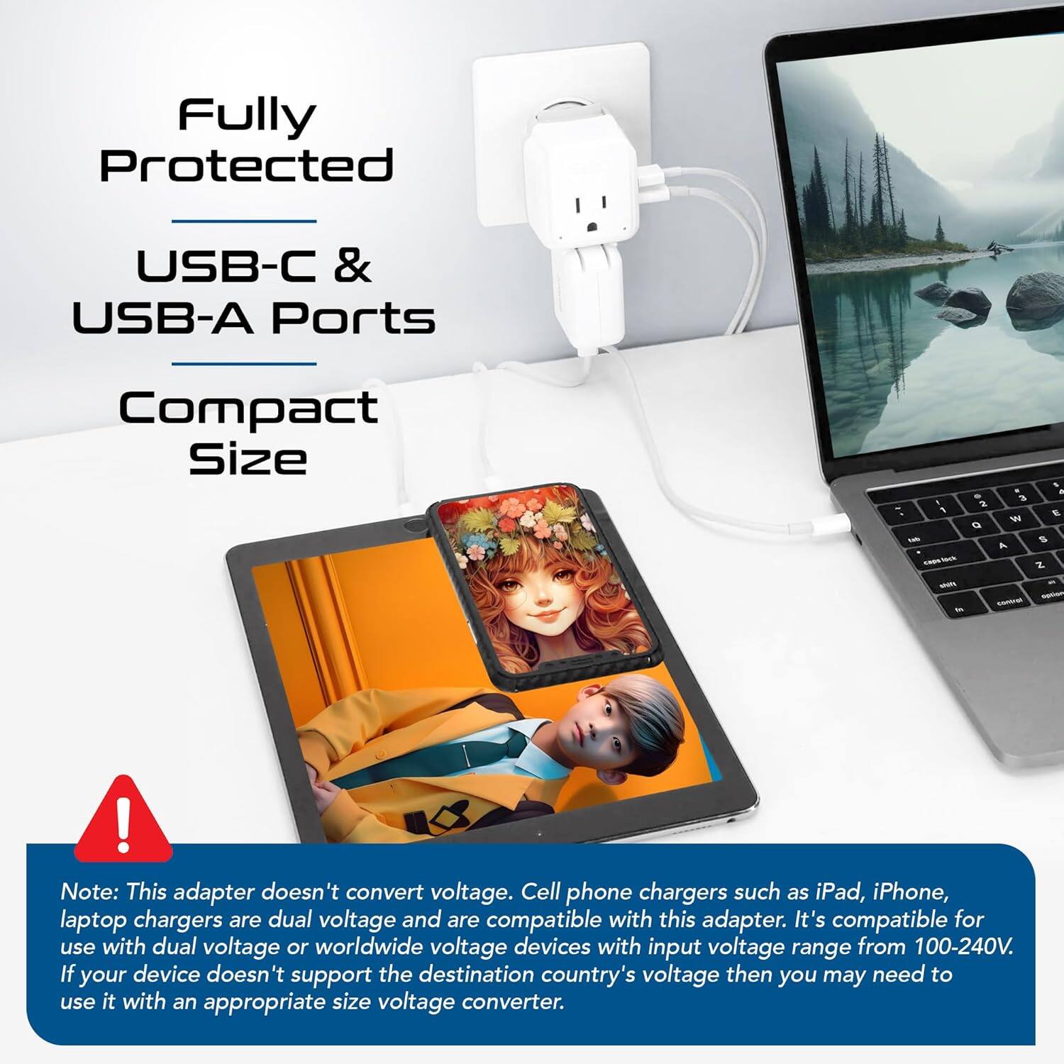 Fully Protected  
USB-C & USB-A Ports  
Compact Size  

Note: This adapter doesn't convert voltage. Cell phone chargers such as iPad, iPhone, laptop chargers are dual voltage and are compatible with this adapter. It's compatible for use with dual voltage or worldwide voltage devices with input voltage range from 100-240V. If your device doesn't support the destination country's voltage then you may need to use it with an appropriate size voltage converter.