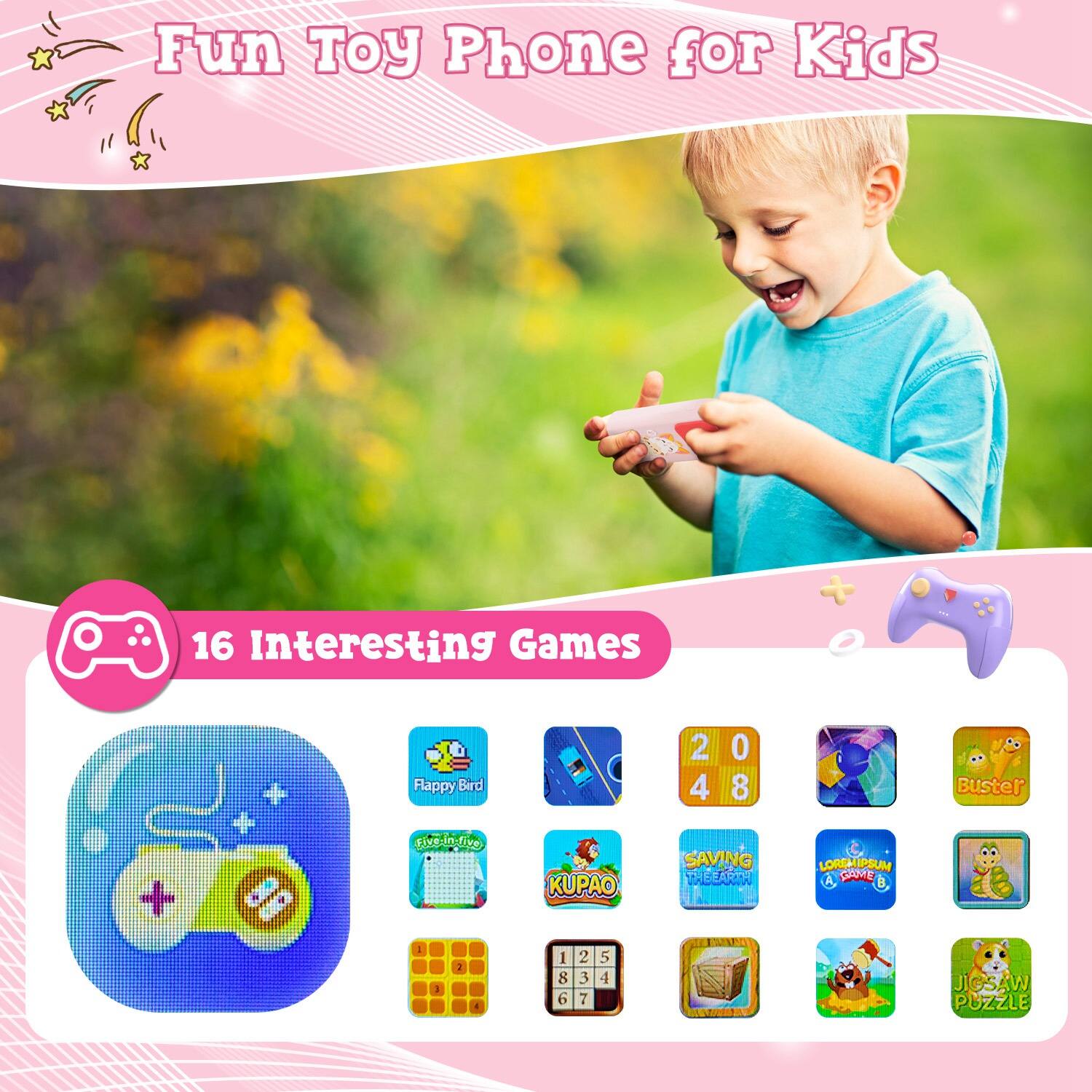 Fun Toy Phone for Kids

16 Interesting Games

- Flappy Bird
- Five in a Row
- KUPAO
- 2048
- Buster
- SAVING THE EARTH
- LOREM IPSUM GAME
- JIGSAW PUZZLE