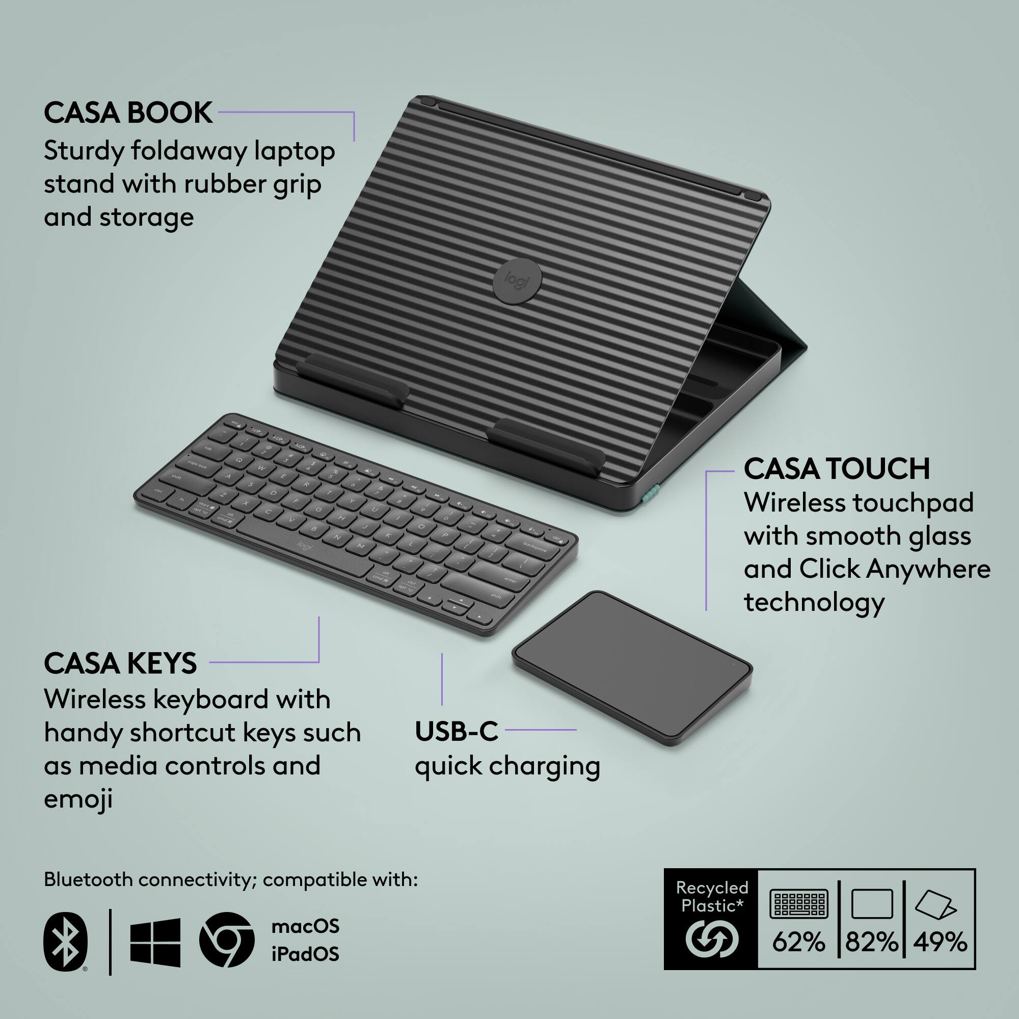 CASA BOOK: Sturdy foldaway laptop stand with rubber grip and storage.
CASA TOUCH: Wireless touchpad with smooth glass and Click Anywhere technology.
CASA KEYS: Wireless keyboard with handy shortcut keys such as media controls and emoji. USB-C quick charging, Bluetooth connectivity; compatible with: macOS, iPadOS.
Recycled Plastic* 62% 82% 49%