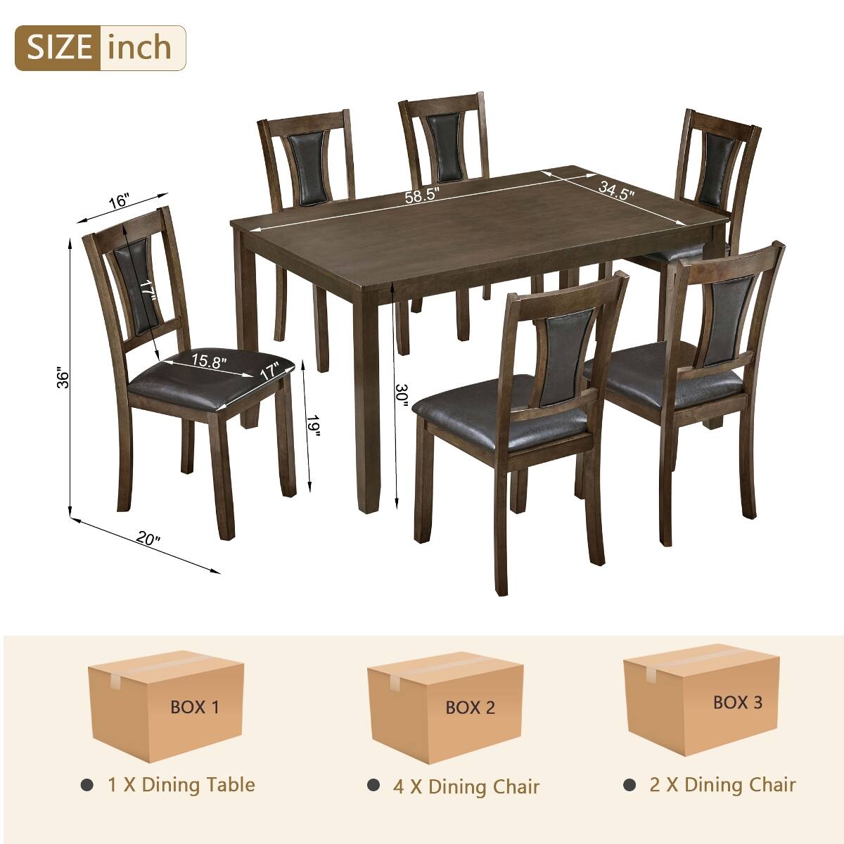 SIZE inch  
16"  
58.5"  
34.5"  
17"  
36"  
15.8"  
17"  
19"  
30"  
20"  

BOX 1  
1 X Dining Table  

BOX 2  
4 X Dining Chair  

BOX 3  
2 X Dining Chair