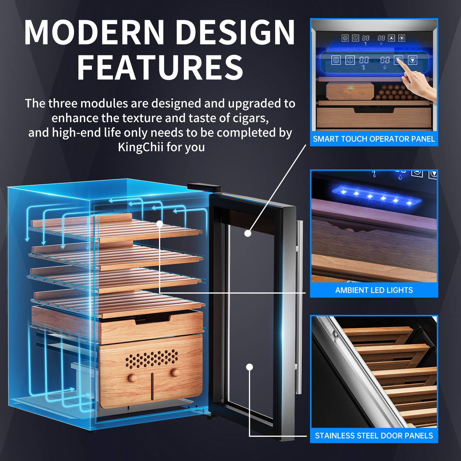 MODERN DESIGN FEATURES

The three modules are designed and upgraded to enhance the texture and taste of cigars, and high-end life only needs to be completed by SMART TOUCH OPERATOR PANEL KingChii for you

- SMART TOUCH OPERATOR PANEL
- AMBIENT LED LIGHTS
- STAINLESS STEEL DOOR PANELS