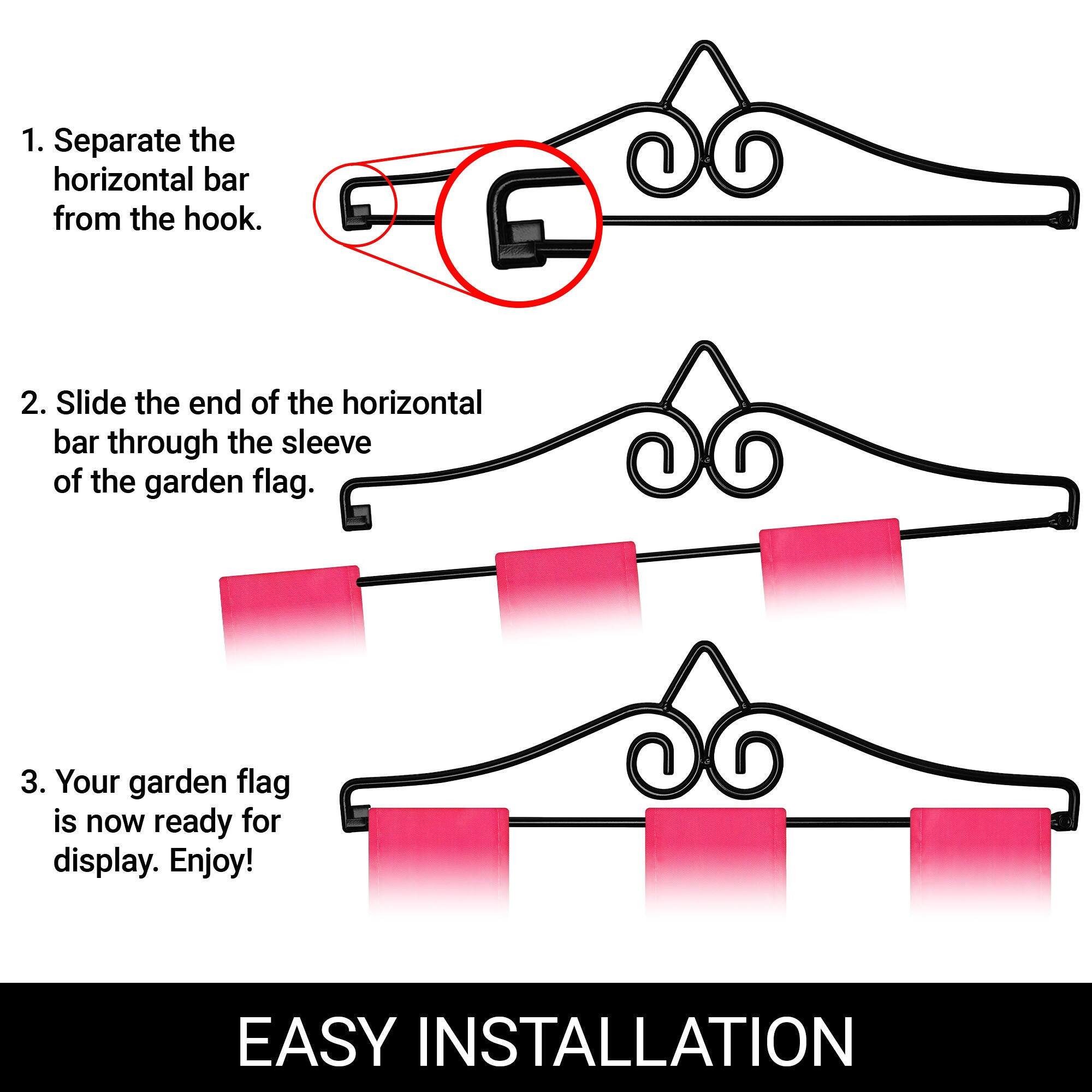 1. Separate the horizontal bar from the hook.
2. Slide the end of the horizontal bar through the sleeve of the garden flag.
3. Your garden flag is now ready for display. Enjoy!

EASY INSTALLATION