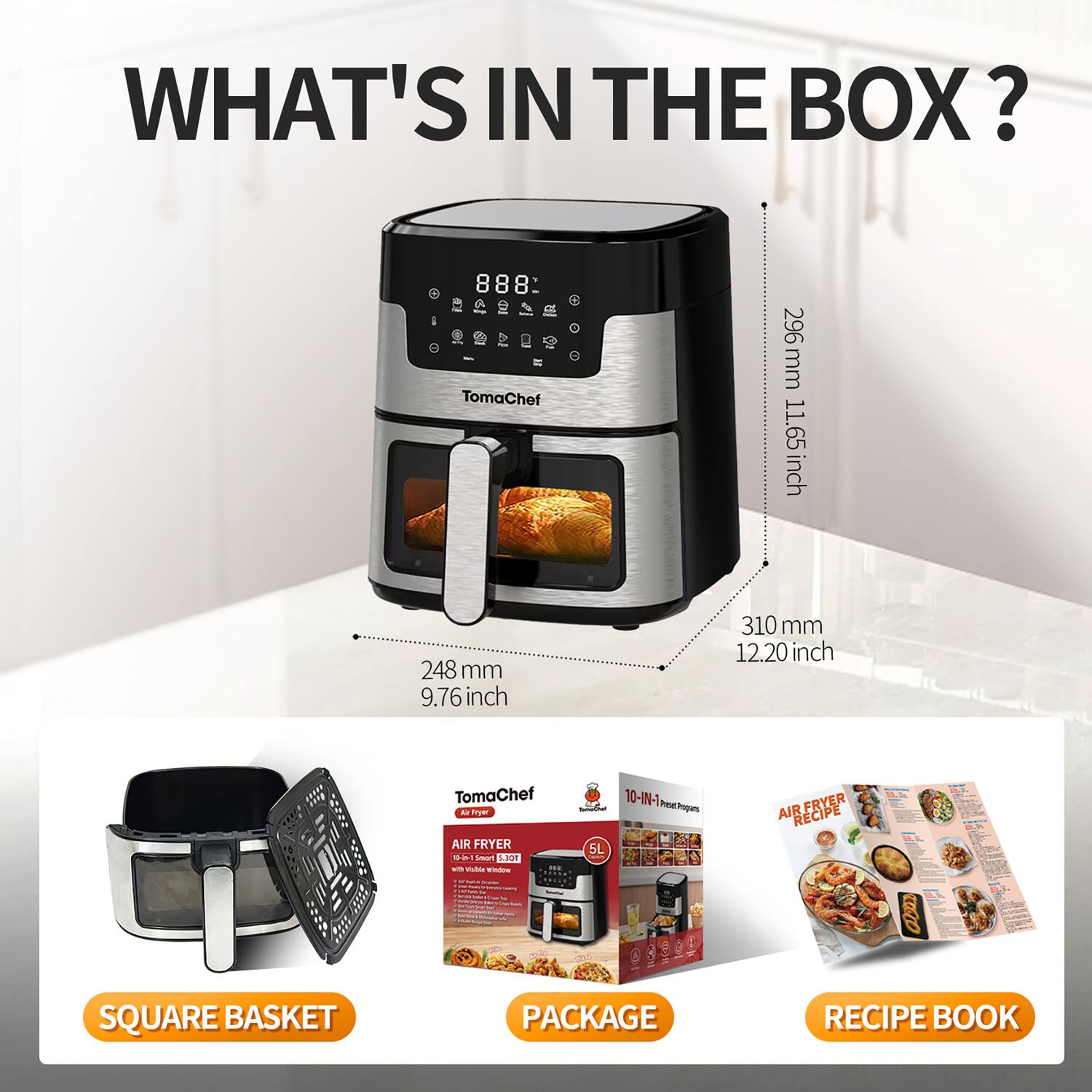 WHAT'S IN THE BOX?

- TomaChef 296 mm (11.65 inch) 248 mm (9.76 inch) 310 mm (12.20 inch)
- TomaChef Pryer AIR FRYER - A LnuT La4
- 10-IN-1 Poa Popars AIR FRYER RECIPE
- SQUARE BASKET PACKAGE
- RECIPE BOOK