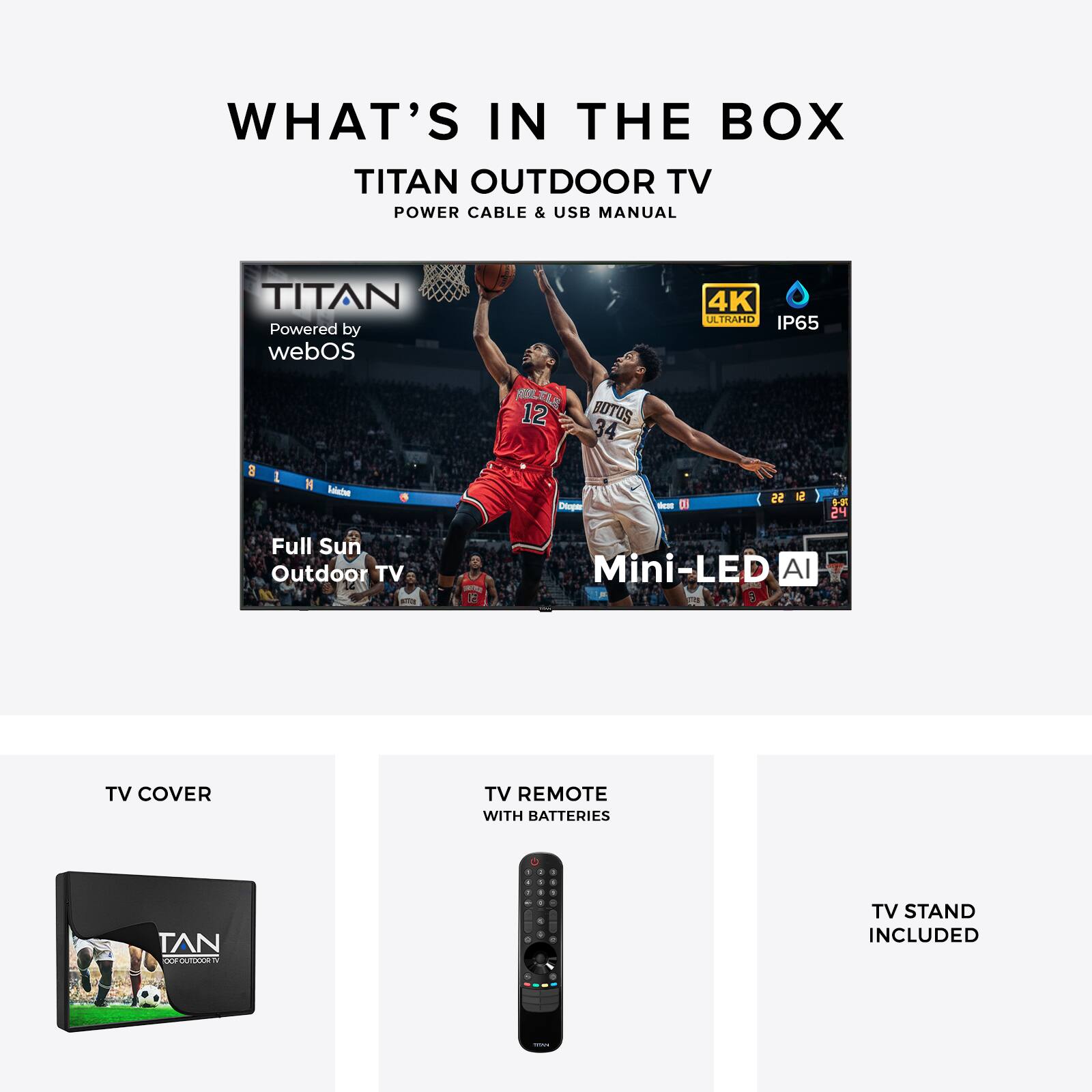 WHAT'S IN THE BOX  
TITAN OUTDOOR TV  
POWER CABLE & USB MANUAL  

TITAN  
Powered by webOS  
4K ALTRAREO IP65  

Full Sun Outdoor TV Mini-LED AI  

TV COVER  
TV REMOTE WITH BATTERIES  
TV STAND INCLUDED