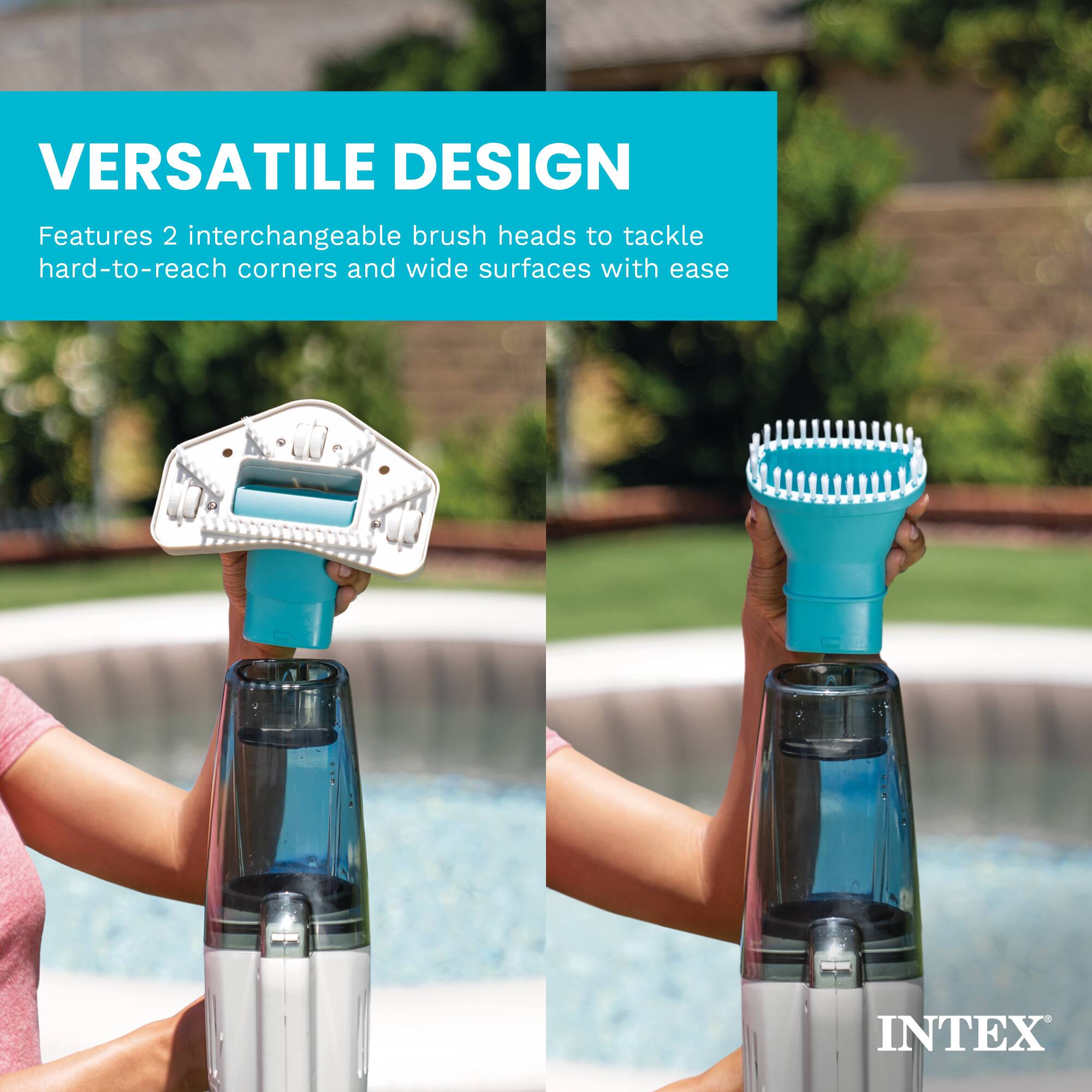 VERSATILE DESIGN  
Features 2 interchangeable brush heads to tackle hard-to-reach corners and wide surfaces with ease  
INTEX