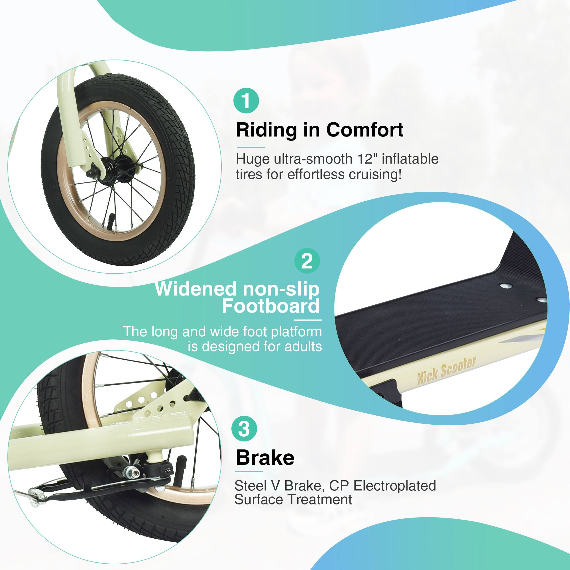 1. Riding in Comfort  
   Huge ultra-smooth 12" inflatable tires for effortless cruising!

2. Widened non-slip Footboard  
   The long and wide foot platform is designed for adults

3. Brake  
   Steel V Brake, CP Electroplated Surface Treatment