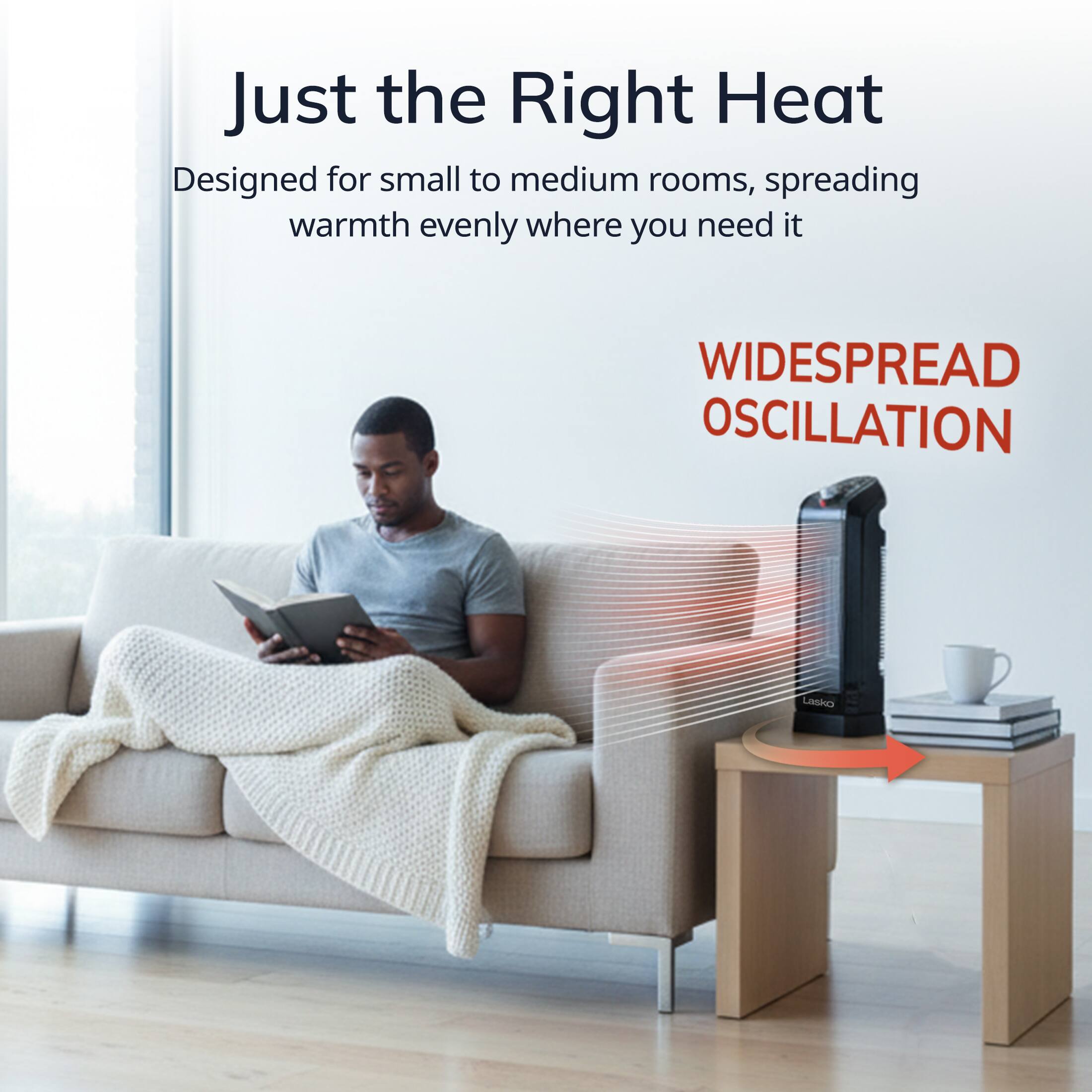 Just the Right Heat  
Designed for small to medium rooms, spreading warmth evenly where you need it  

WIDESPREAD OSCILLATION