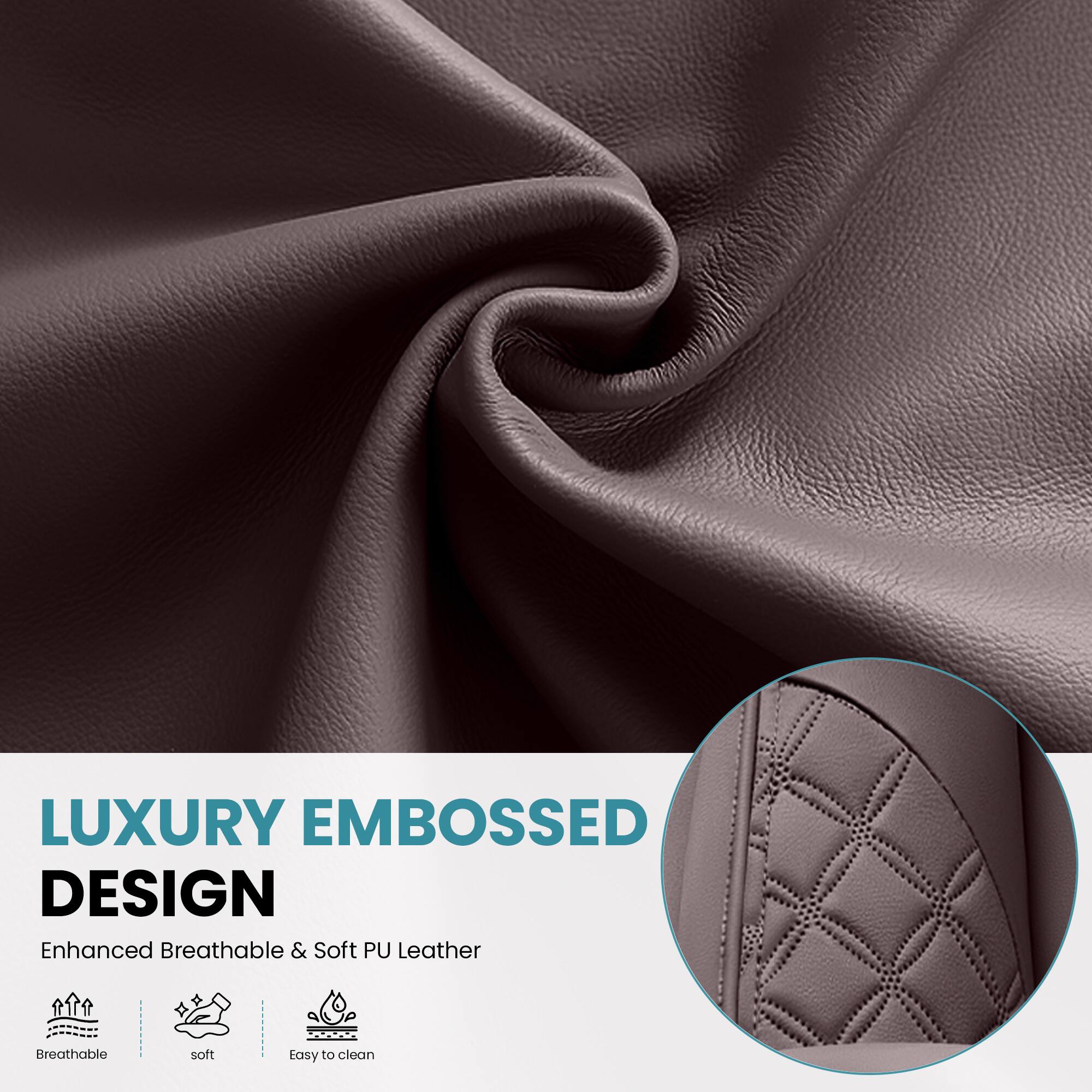 LUXURY EMBOSSED DESIGN  
Enhanced Breathable & Soft PU Leather  
Breathable  
Soft  
Easy to clean