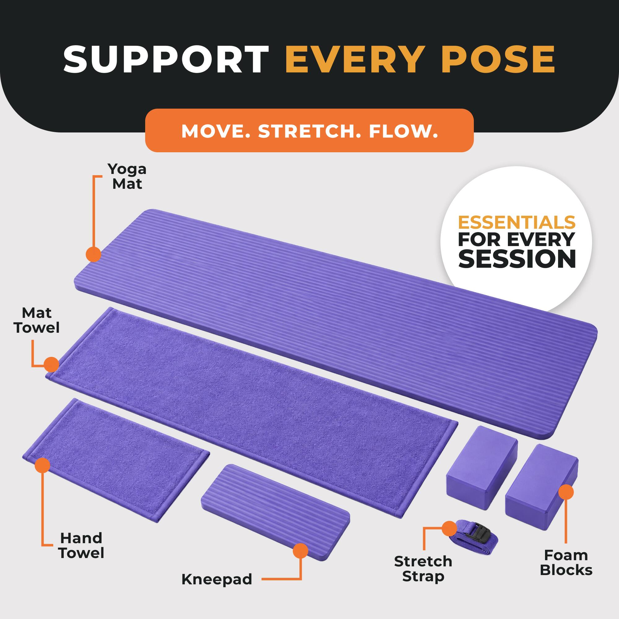 SUPPORT EVERY POSE  
MOVE. STRETCH. FLOW.  
Yoga Mat  
ESSENTIALS FOR EVERY SESSION  
Mat Towel  
Hand Towel  
Kneepad  
Stretch Strap  
Foam Blocks