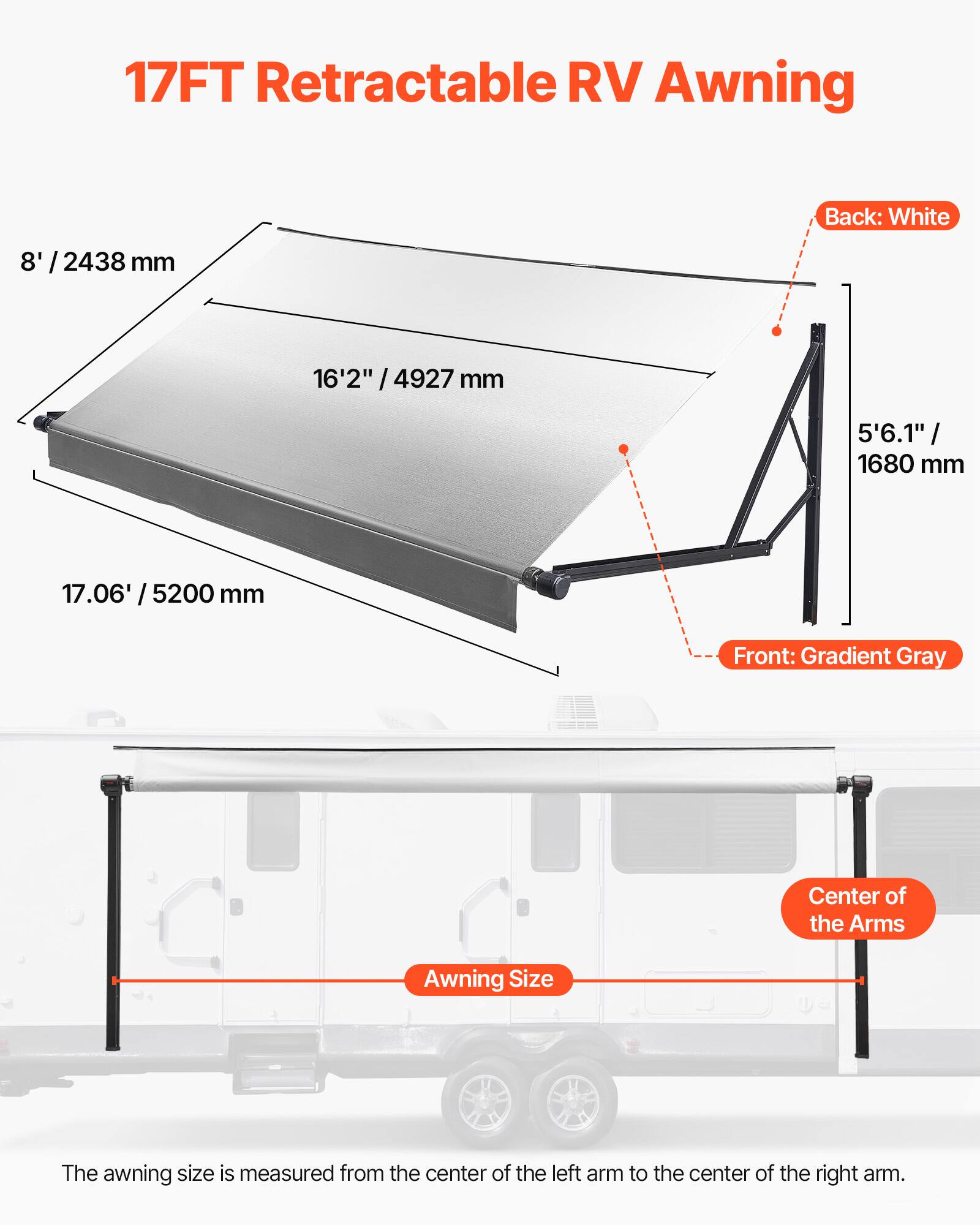 17FT Retractable RV Awning

Back: White
8' / 2438 mm
16'2" / 4927 mm
5'6.1" / 1680 mm
17.06' / 5200 mm

Front: Gradient Gray

Center of the Arms

Awning Size

The awning size is measured from the center of the left arm to the center of the right arm.
