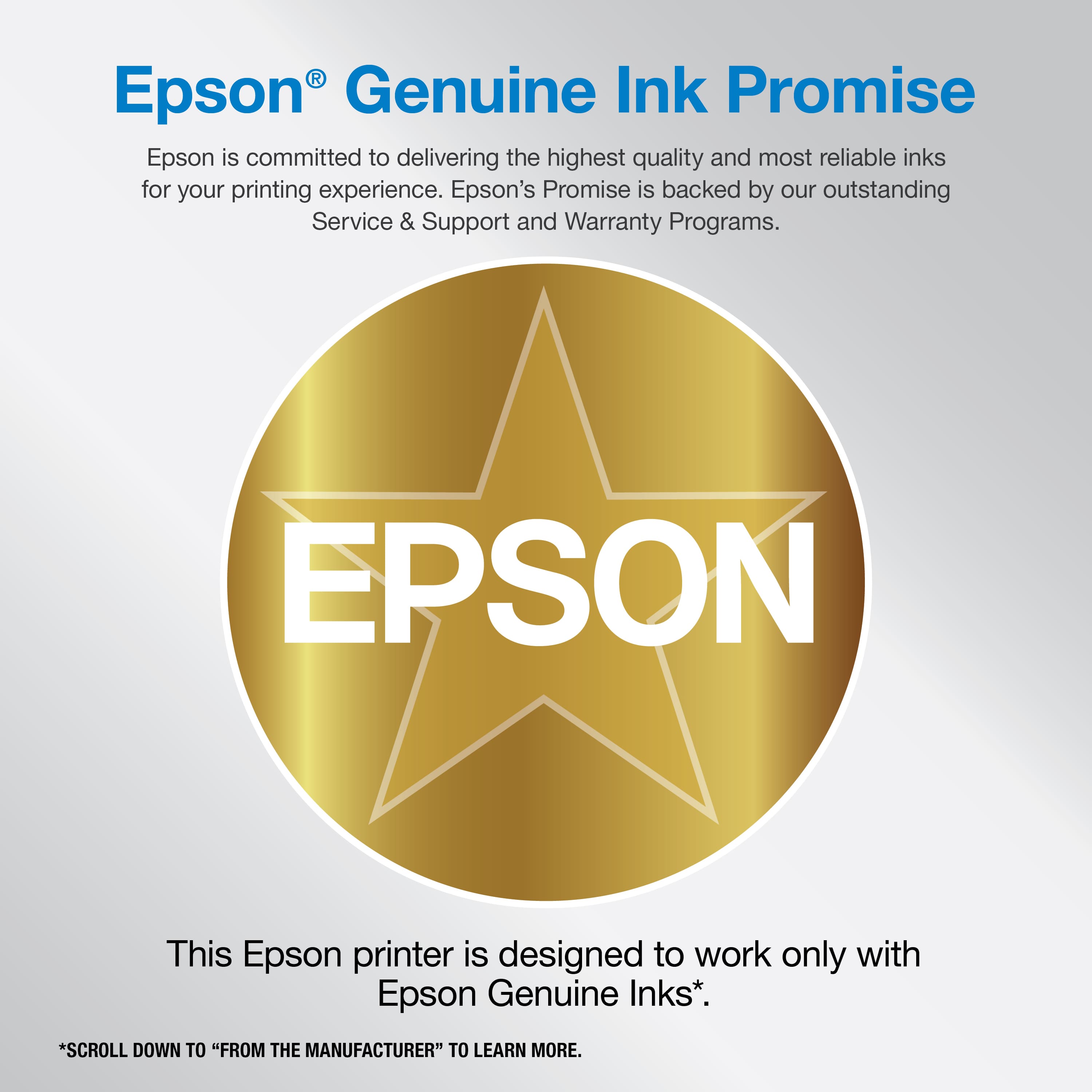 Epson Genuine Ink Promise: Epson is committed to delivering the highest quality and most reliable inks for your printing experience. Epson's Promise is backed by our outstanding Service & Support and Warranty Programs. This Epson printer is designed to work only with Epson Genuine Inks. To learn more, scroll down to "From the Manufacturer".
