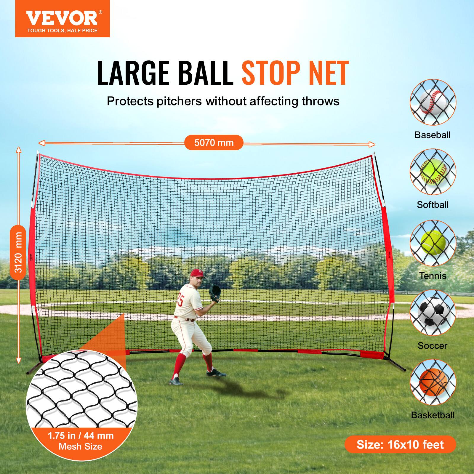 VEVOR TOUGH TOOLS, HALF PRICE LARGE BALL STOP NET  
Protects pitchers without affecting throws  

Baseball  
Softball  
Tennis  
Soccer  
Basketball  

Size: 16x10 feet  

5070 mm  
3120 mm  
1.75 in / 44 mm Mesh Size