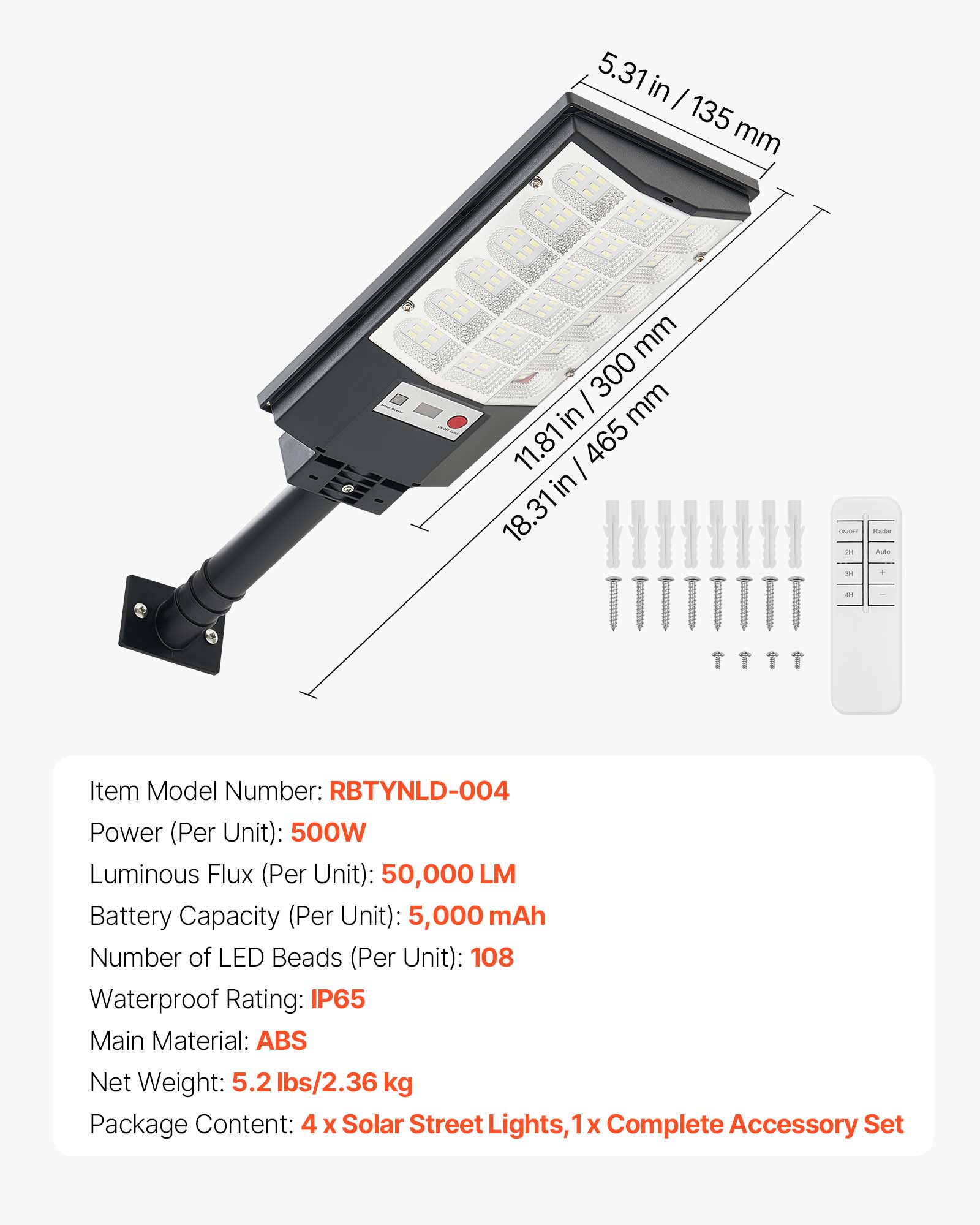 5.31 in / 135 mm  
300 mm  
11.81 in / 465 mm  
18.31 in  

Item Model Number: RBTYNLD-004  
Power (Per Unit): 500W  
Luminous Flux (Per Unit): 50,000 LM  
Battery Capacity (Per Unit): 5,000 mAh  
Number of LED Beads (Per Unit): 108  
Waterproof Rating: IP65  
Main Material: ABS  
Net Weight: 5.2 lbs/2.36 kg  
Package Content: 4 x Solar Street Lights, 1 x Complete Accessory Set