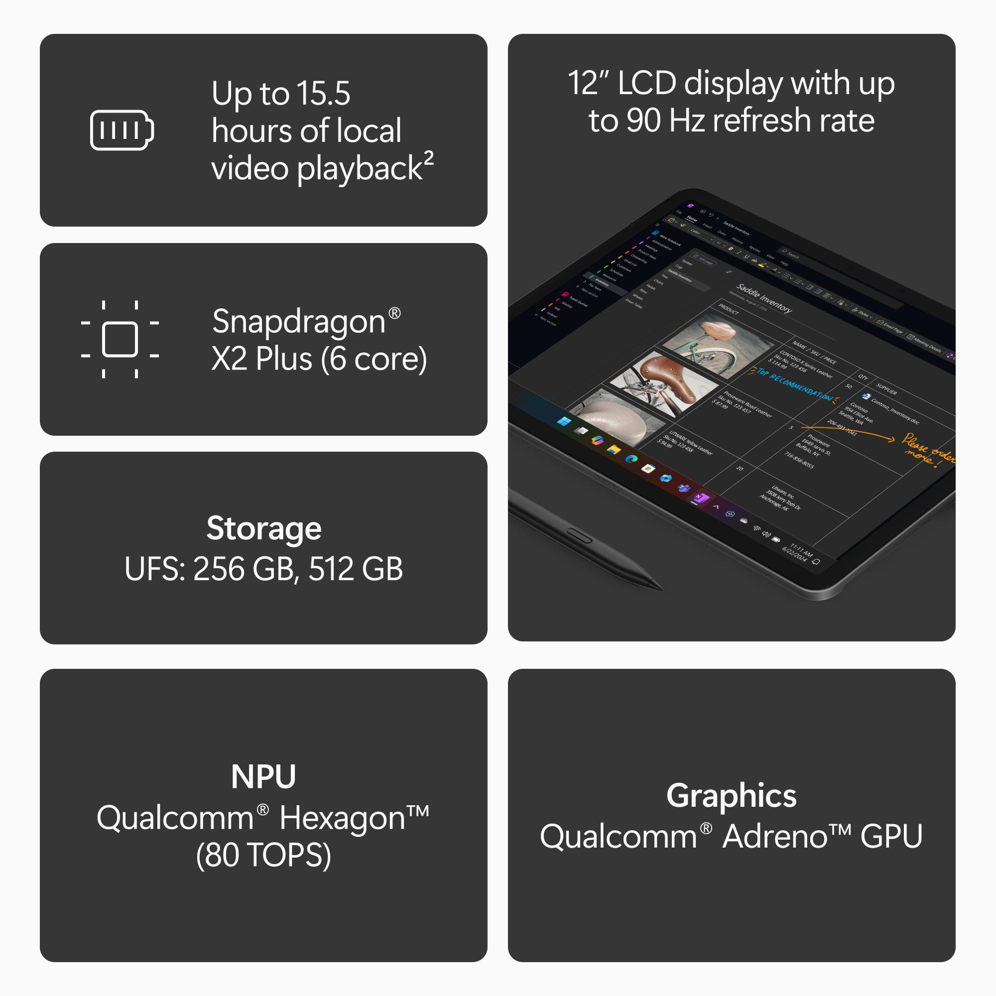 Up to 15.5 hours of local video playback2

12" LCD display with up to 90 Hz refresh rate

Snapdragon X2 Plus (6 core)

Storage UFS: 256 GB, 512 GB

NPU Qualcomm Hexagon (80 TOPS)

Graphics Qualcomm Adreno GPU