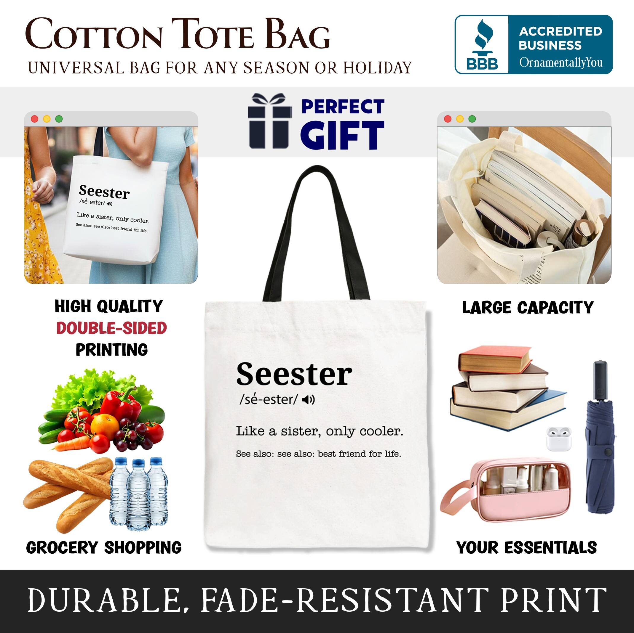 COTTON TOTE BAG  
UNIVERSAL BAG FOR ANY SEASON OR HOLIDAY  

ACCREDITED BUSINESS  
BBB  
OrnamentallyYou  

PERFECT GIFT  

HIGH QUALITY  
DOUBLE-SIDED PRINTING  

LARGE CAPACITY  

GROCERY SHOPPING  
YOUR ESSENTIALS  

DURABLE, FADE-RESISTANT PRINT  

Seester  
/se-ester/ (n)  
Like a sister, only cooler.  
See also: see also: best friend for life.
