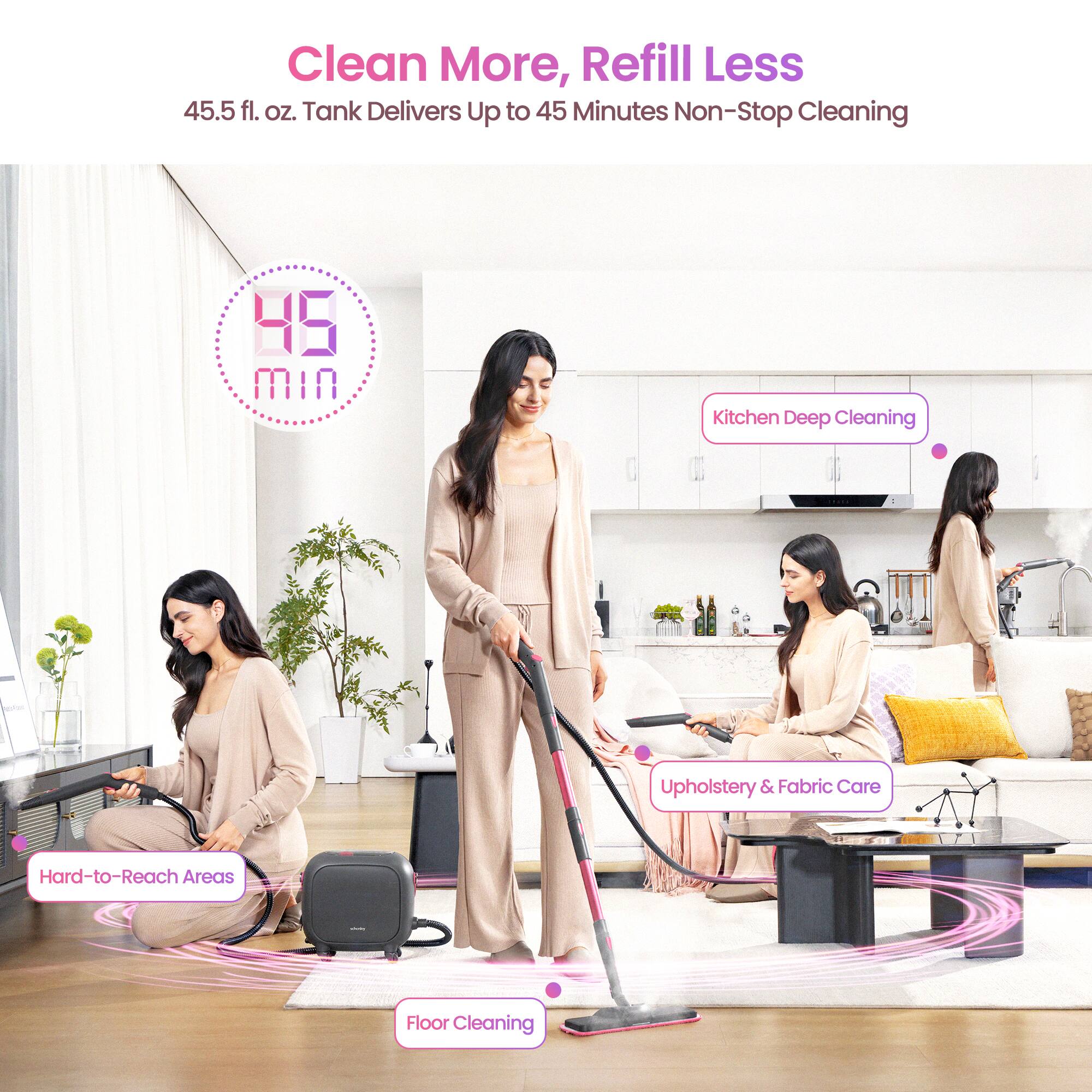 Clean More, Refill Less  
45.5 fl. oz. Tank Delivers Up to 45 Minutes Non-Stop Cleaning  

- Kitchen Deep Cleaning  
- Upholstery & Fabric Care  
- Hard-to-Reach Areas  
- Floor Cleaning