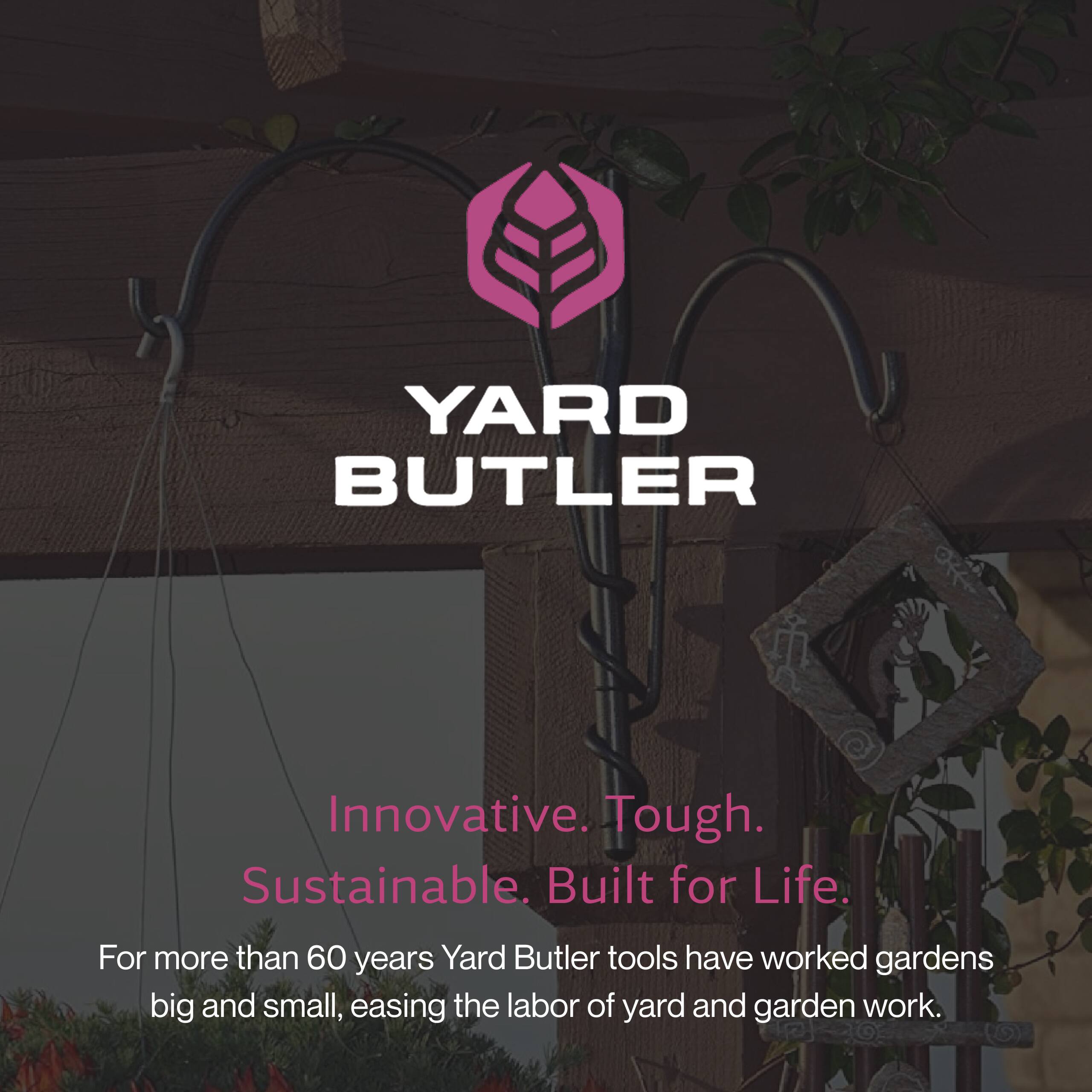 YARD BUTLER

Innovative. Tough. Sustainable. Built for Life.

For more than 60 years, Yard Butler tools have worked gardens big and small, easing the labor of yard and garden work.