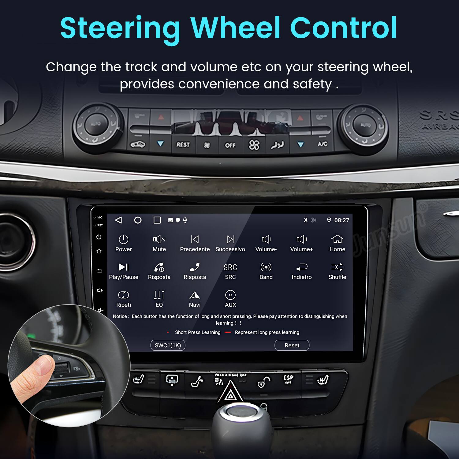 Steering Wheel Control  
Change the track and volume etc on your steering wheel, provides convenience and safety.  

SRS  
REST OFF A/C - - Power Mute Precedente Successivo Volume- SRC Play/Pause Risposta Risposta SRC Band !!i Ripeti EQ Navi AUX 08:27 Volume+ Home Junsune Indietro Shuffle  

Notice: Each button has the function of long and short pressing. Please pay attention to distinguishing when learning.  
I Short Press Learning Represent long press learning SWC1(1K) Reset PAS a.. La OFP ESP oFe