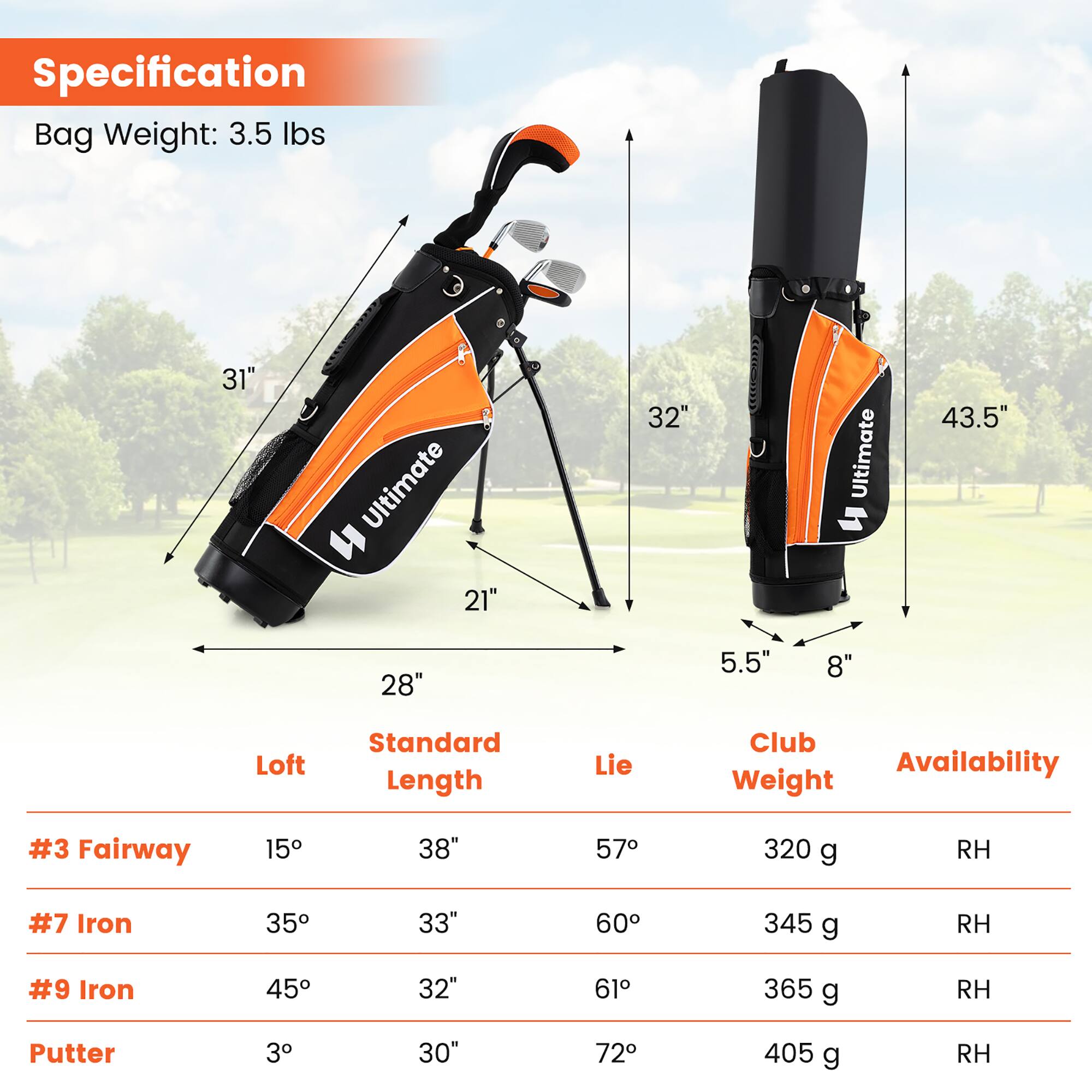 Specification  
Bag Weight: 3.5 lbs  

31" Ultimate = 21"  
32" Ultimate = 43.5"  
28" = 5.5"  
8"  

Loft | Standard Length | Lie | Club Weight | Availability  
--- | --- | --- | --- | ---  
#3 Fairway | 15° | 38" | 57° | 320 g | RH  
#7 Iron | 35° | 33" | 60° | 345 g | RH  
#9 Iron | 45° | 32" | 61° | 365 g | RH  
Putter | 3° | 30" | 72° | 405 g | RH