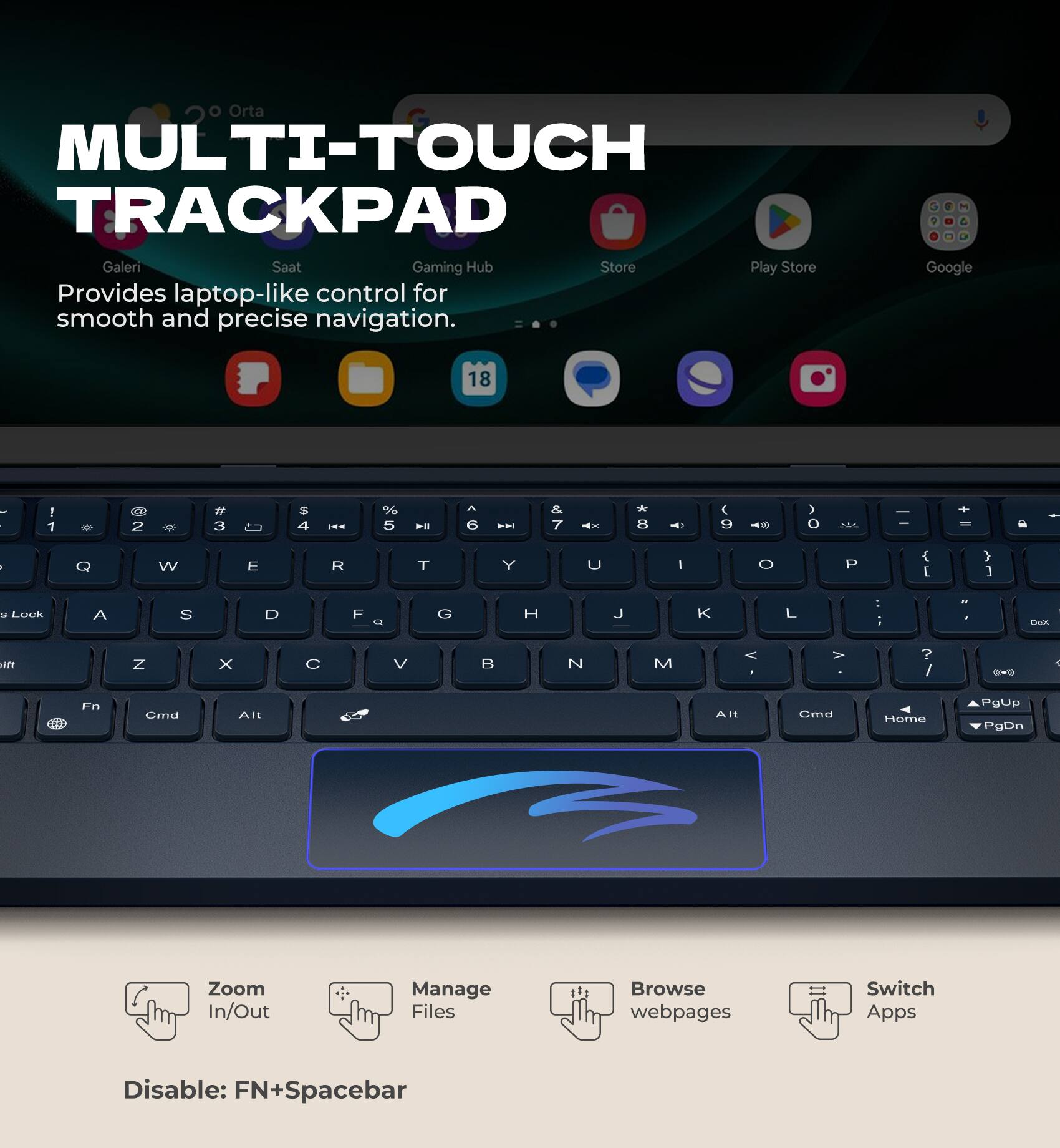 Orta MULTI-TOUCH TRACKPAD  
Galeri Saat Gaming Hub Store Play Store  
Provides laptop-like control for smooth and precise navigation.  

Google 18 ! 1 2 3 4 5 6 7 8 9 0 - =  
Q W E R T Y U I O P [ ] \  
A S D F G H J K L ; '  
Z X C V B N M , . /  
Lock A S D F G H J K L : '  
Fn Cmd Alt Alt Cmd Home PgUp PgDn  

Zoom In/Out  
Manage Files  
Browse webpages  
Switch Apps  

Disable: FN+Spacebar