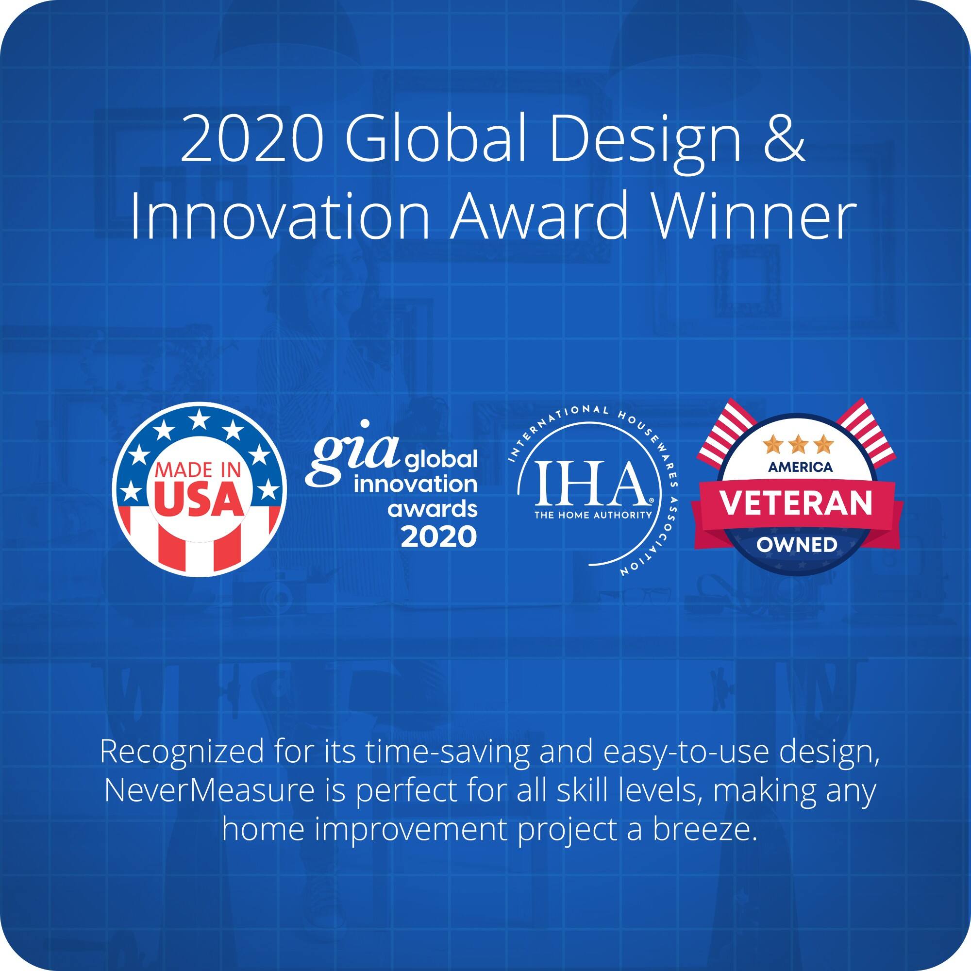 2020 Global Design & Innovation Award Winner

MADE IN USA

gia global innovation awards 2020

INTERNATIONAL HOUSEWARES ASSOCIATION

AMERICA

VETERAN OWNED

Recognized for its time-saving and easy-to-use design, NeverMeasure is perfect for all skill levels, making any home improvement project a breeze.