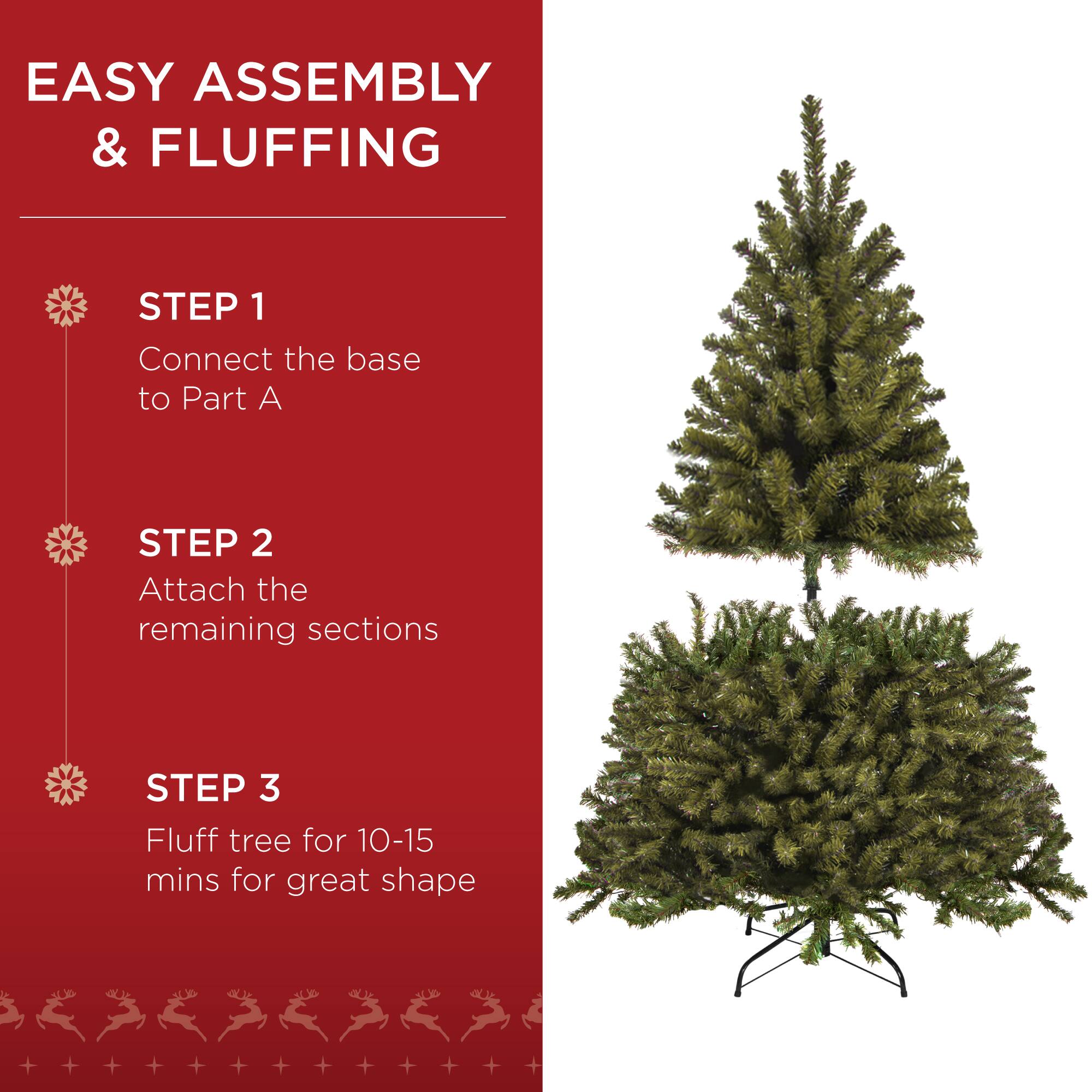 EASY ASSEMBLY & FLUFFING

STEP 1  
Connect the base to Part A

STEP 2  
Attach the remaining sections

STEP 3  
Fluff tree for 10-15 mins for great shape