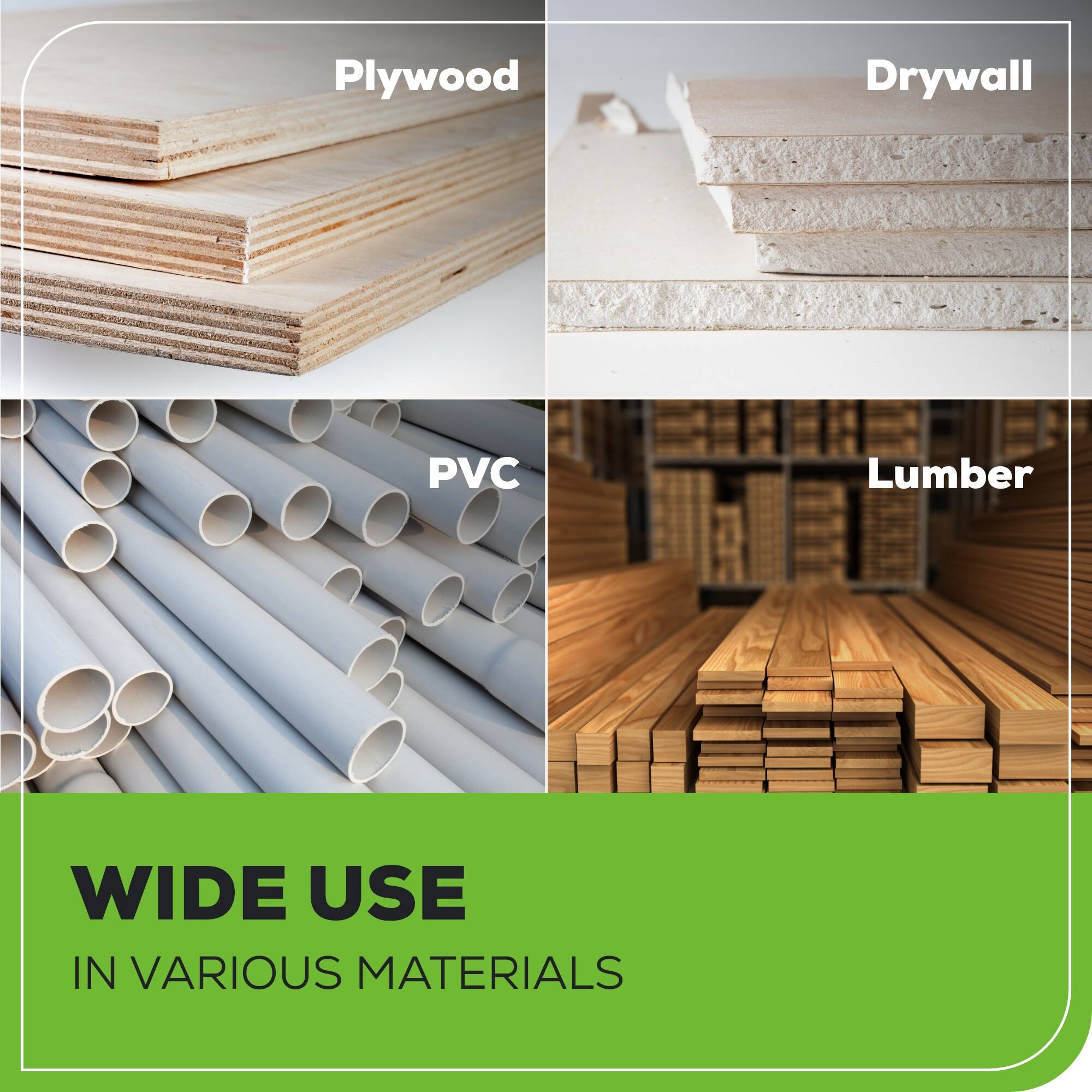 Plywood, Drywall, PVC, Lumber

WIDE USE IN VARIOUS MATERIALS