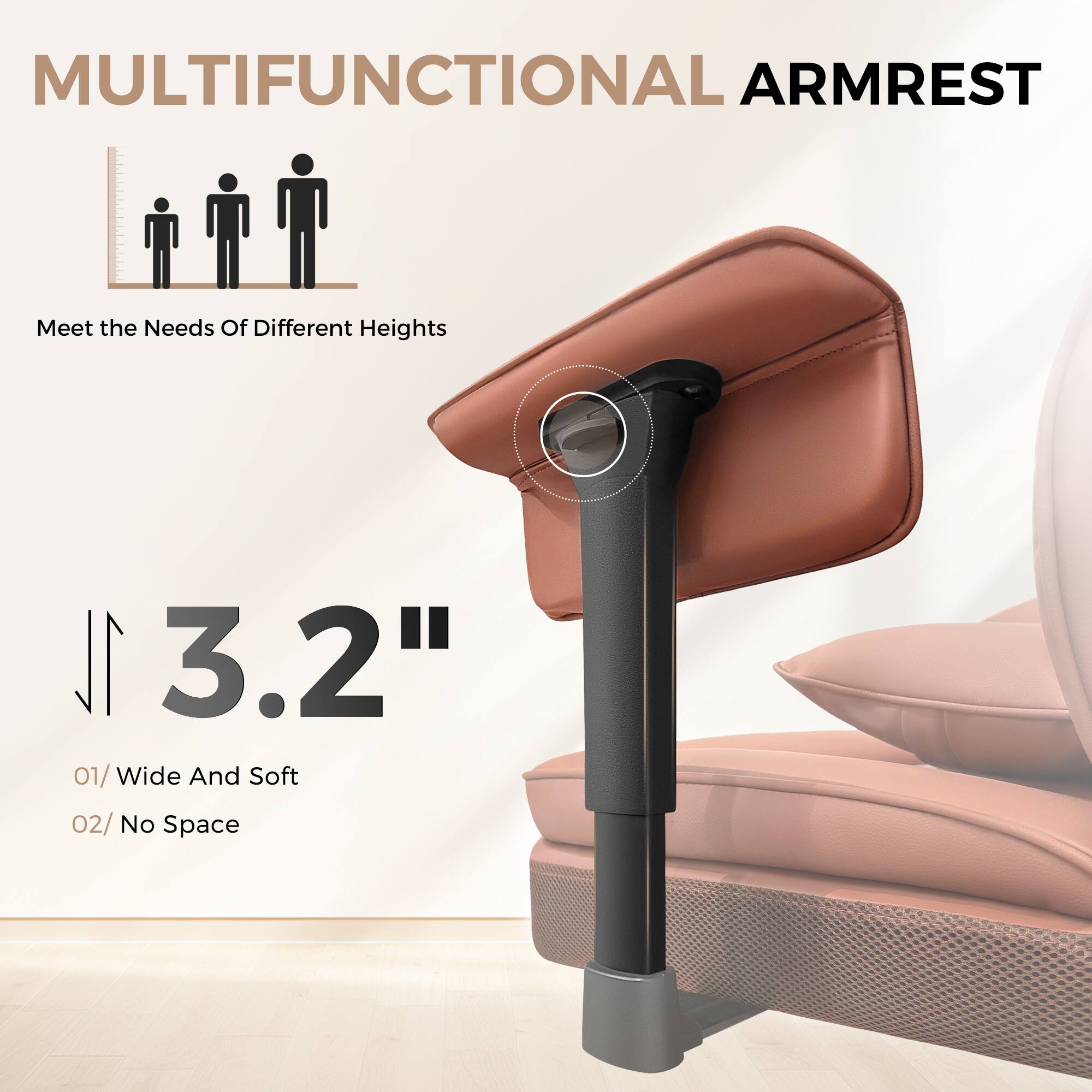 MULTIFUNCTIONAL ARMREST
Meet the Needs Of Different Heights
3.2"
01/ Wide And Soft
02/ No Space