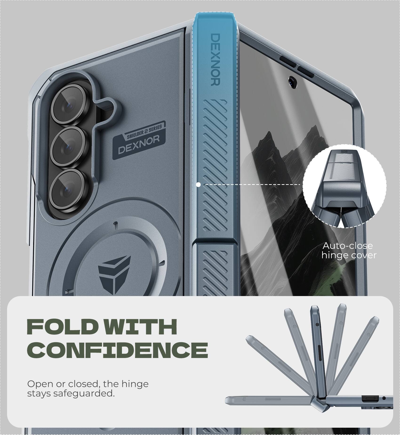 DEXNOR 2 SERIES SHIELDER  
DEXNOR Auto-close hinge cover  
FOLD WITH CONFIDENCE  
Open or closed, the hinge stays safeguarded.