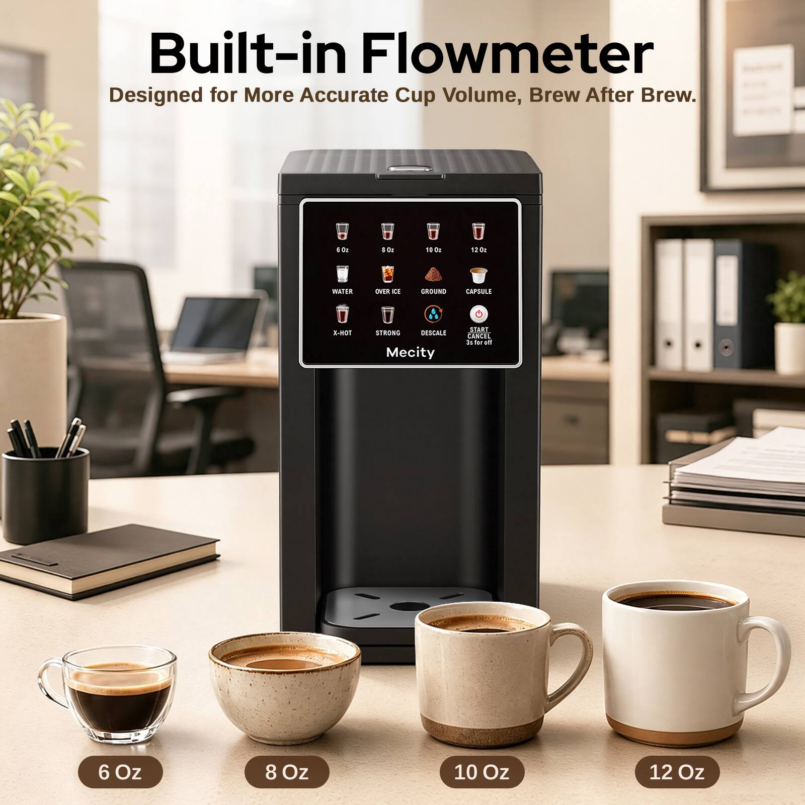 Built-in Flowmeter  
Designed for More Accurate Cup Volume, Brew After Brew.

6 Oz  
8 Oz  
10 Oz  
12 Oz

WATER  
OVER ICE  
GROUND  
CAPSULE  
X-HOT  
STRONG  
DESCALE  
START CANCEL  
3s for off

Mecity