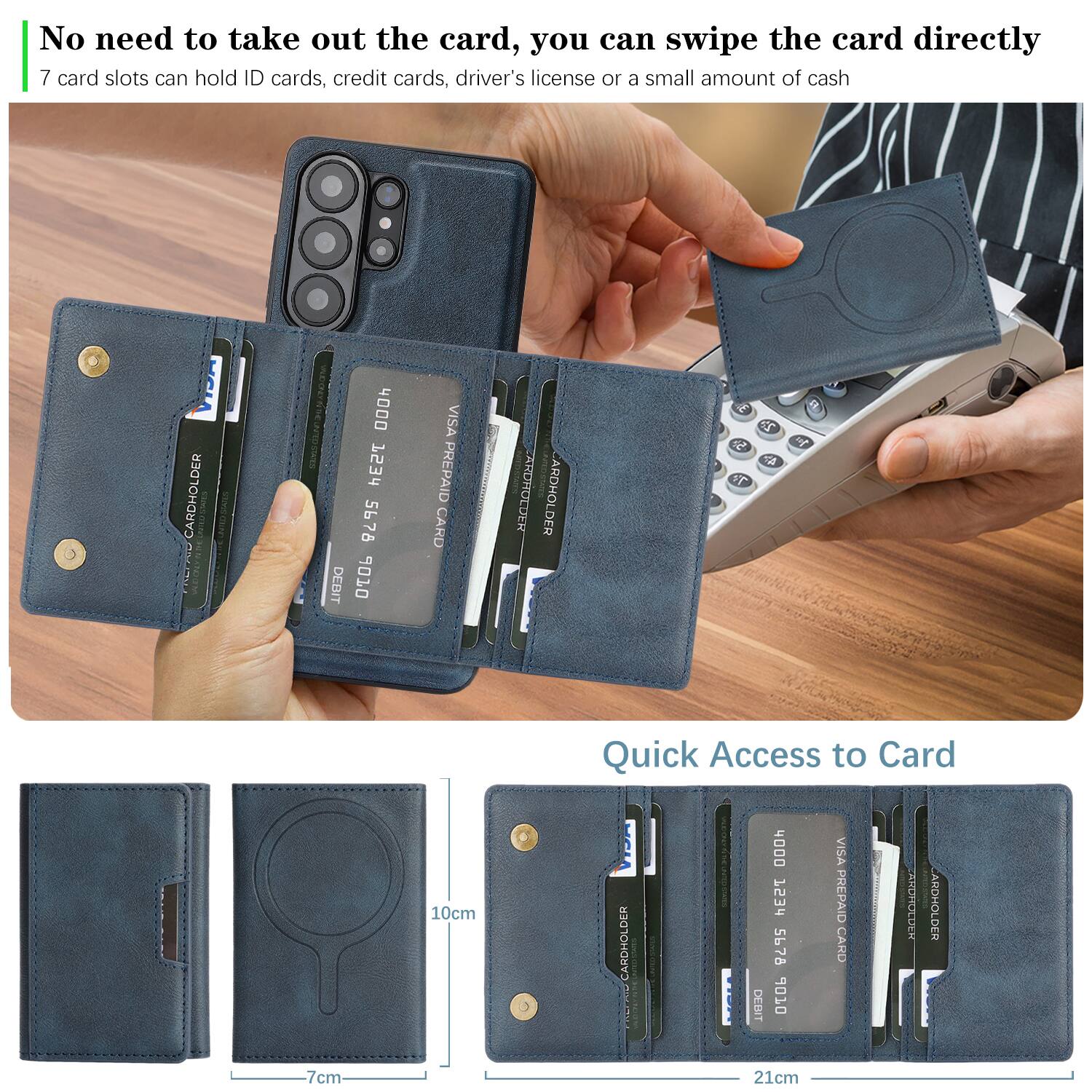 No need to take out the card, you can swipe the card directly.  
7 card slots can hold ID cards, credit cards, driver's license or a small amount of cash.  

CARDHOLDER  
4000 PESS  
5676 DEBIT 06 VISA PREPAID CARD  
ARDHOLDER  

Quick Access to Card  
CARDHOLDER  
4000 1234 5678 OZOP VISA PREPAID CARD  
IDHOCE ARDHOLDER  

10cm  
7cm  
21cm