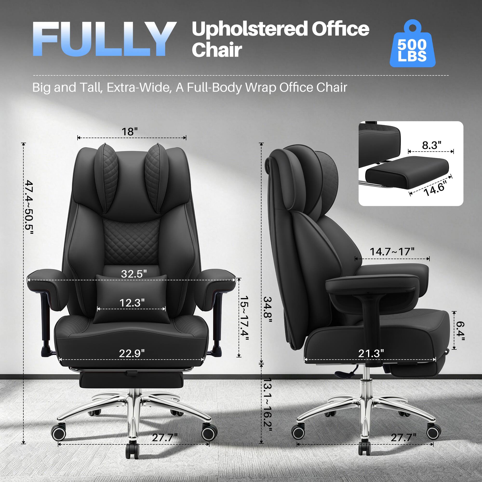 Upholstered Office FULLY Chair  
500 LBS  
Big and Tall, Extra-Wide, A Full-Body Wrap Office Chair  
47.4" - 50.5"  
18"  
32.5"  
12.3"  
22.9"  
27.7"  
15" - 17.4"  
34.8"  
13.1" - 16.2"  
8.3"  
14.6"  
14.7" - 17"  
4"  
21.3"  
27.7"  
6.4"