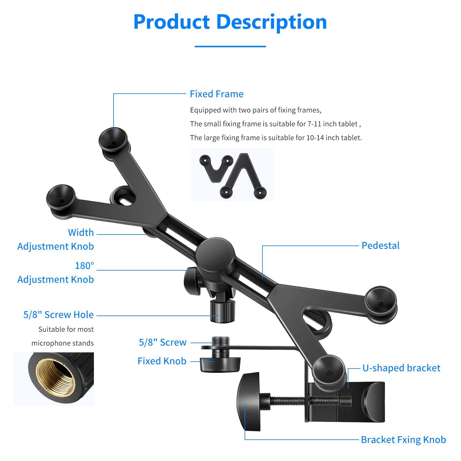 Product Description

Fixed Frame
- Equipped with two pairs of fixing frames, the small fixing frame is suitable for 7-11 inch tablet, the large fixing frame is suitable for 10-14 inch tablet.

Width Adjustment Knob
- Pedestal
- 180° Adjustment Knob

5/8" Screw Hole
- Suitable for most microphone stands

5/8" Screw
- Fixed Knob

U-shaped bracket
- Bracket Fixing Knob