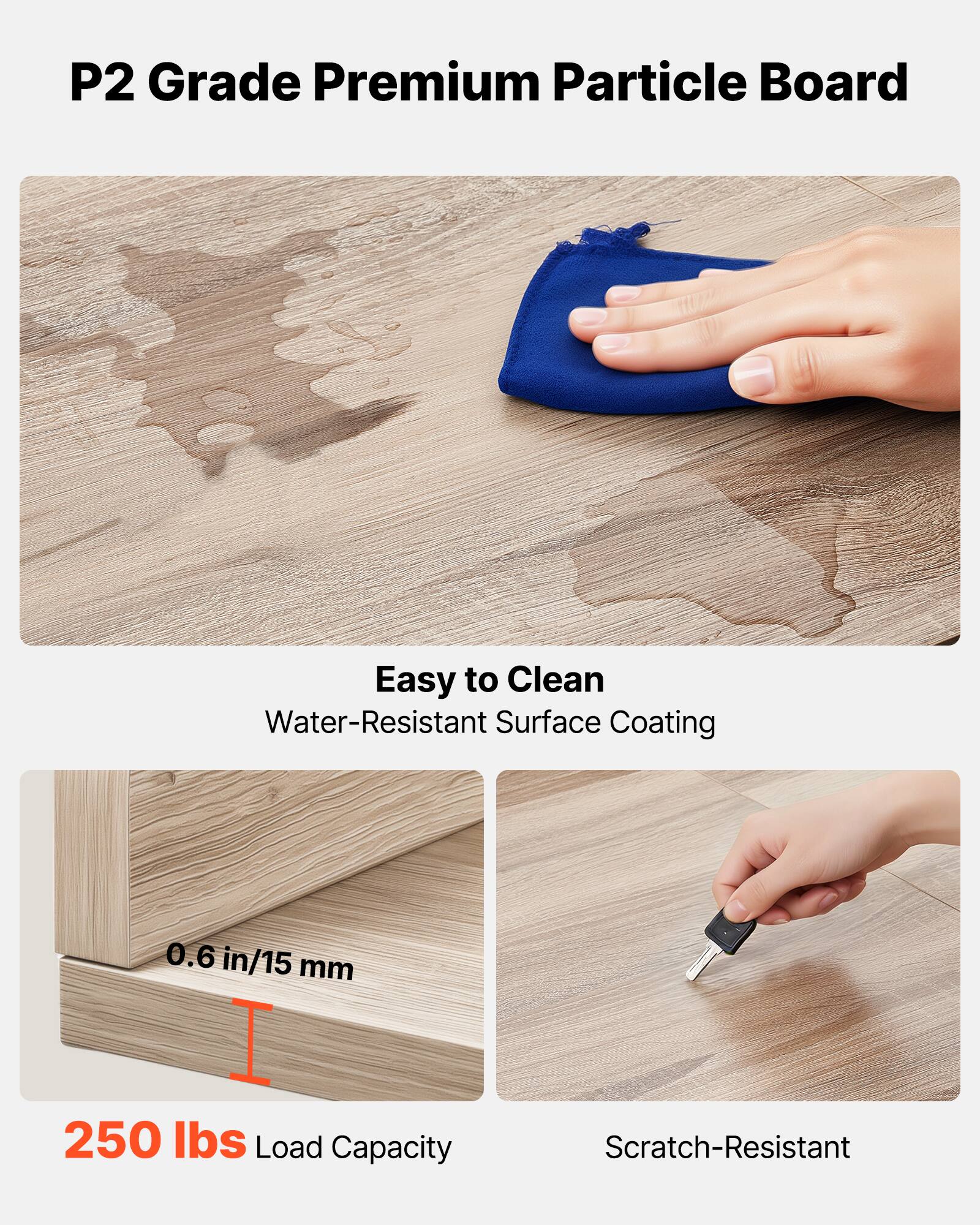 P2 Grade Premium Particle Board

- Easy to Clean
  - Water-Resistant Surface Coating

- 0.6 in/15 mm

- 250 lbs Load Capacity

- Scratch-Resistant