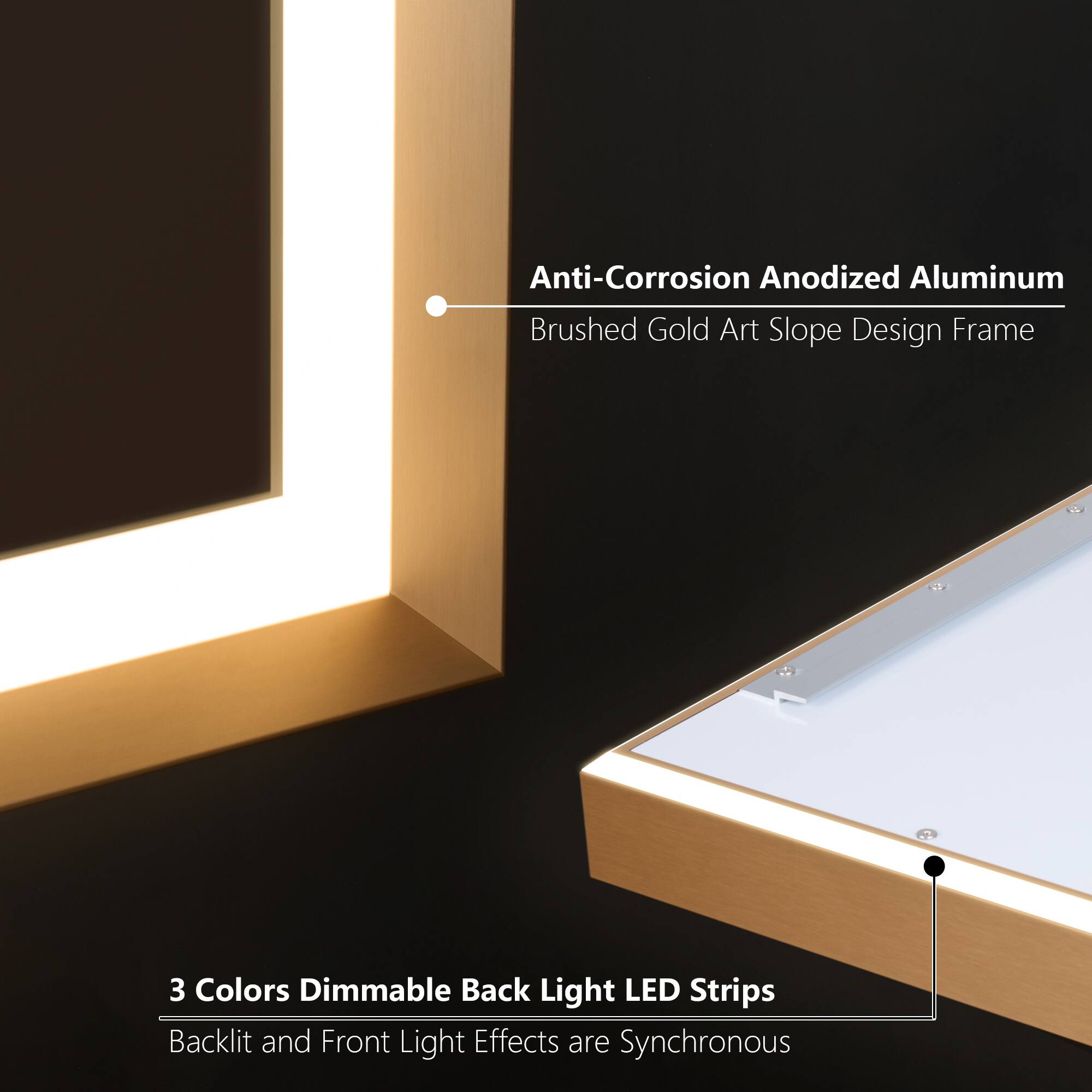 Anti-Corrosion Anodized Aluminum Brushed Gold Art Slope Design Frame  
3 Colors Dimmable Back Light LED Strips  
Backlit and Front Light Effects are Synchronous