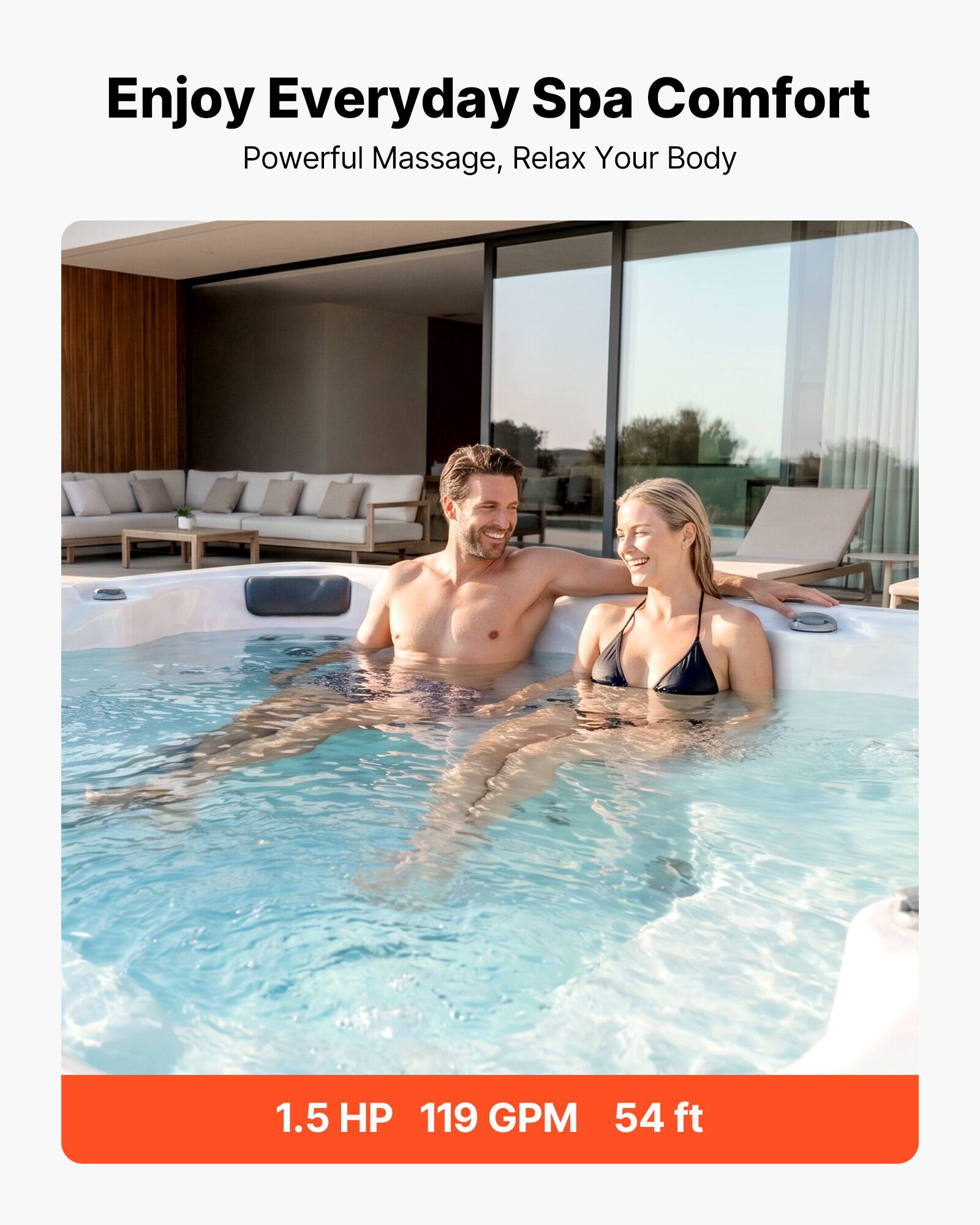 Enjoy Everyday Spa Comfort  
Powerful Massage, Relax Your Body  

1.5 HP 119 GPM 54 ft
