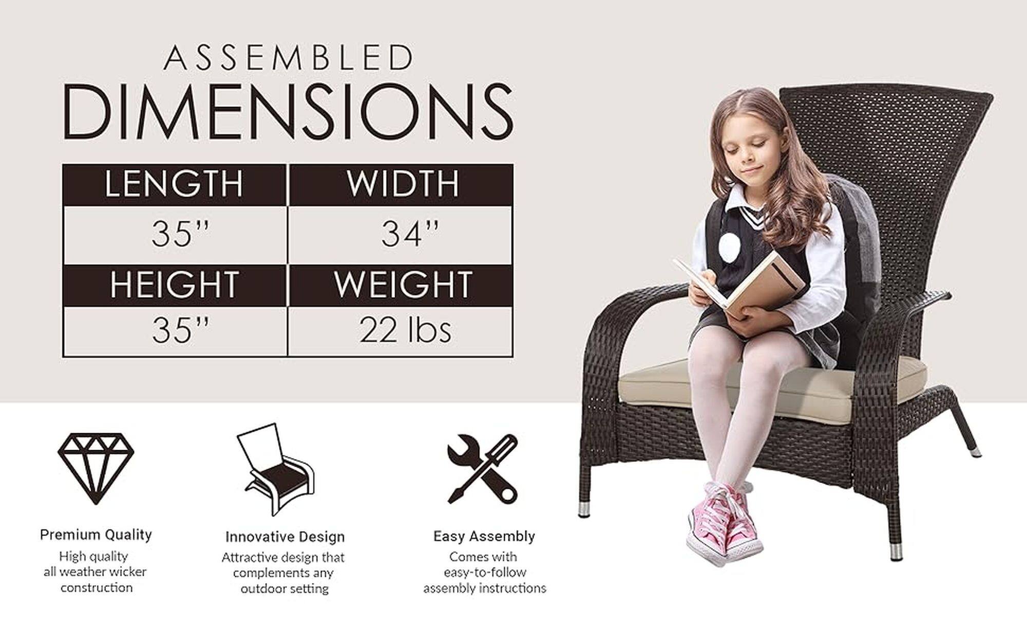 Assembled Dimensions: Length, 35" Width, 34" Height, 35" Weight, 22 lbs. Premium Quality: High quality all weather wicker construction. Innovative Design: Attractive design that complements any outdoor setting. Easy Assembly: Comes with easy-to-follow assembly instructions.