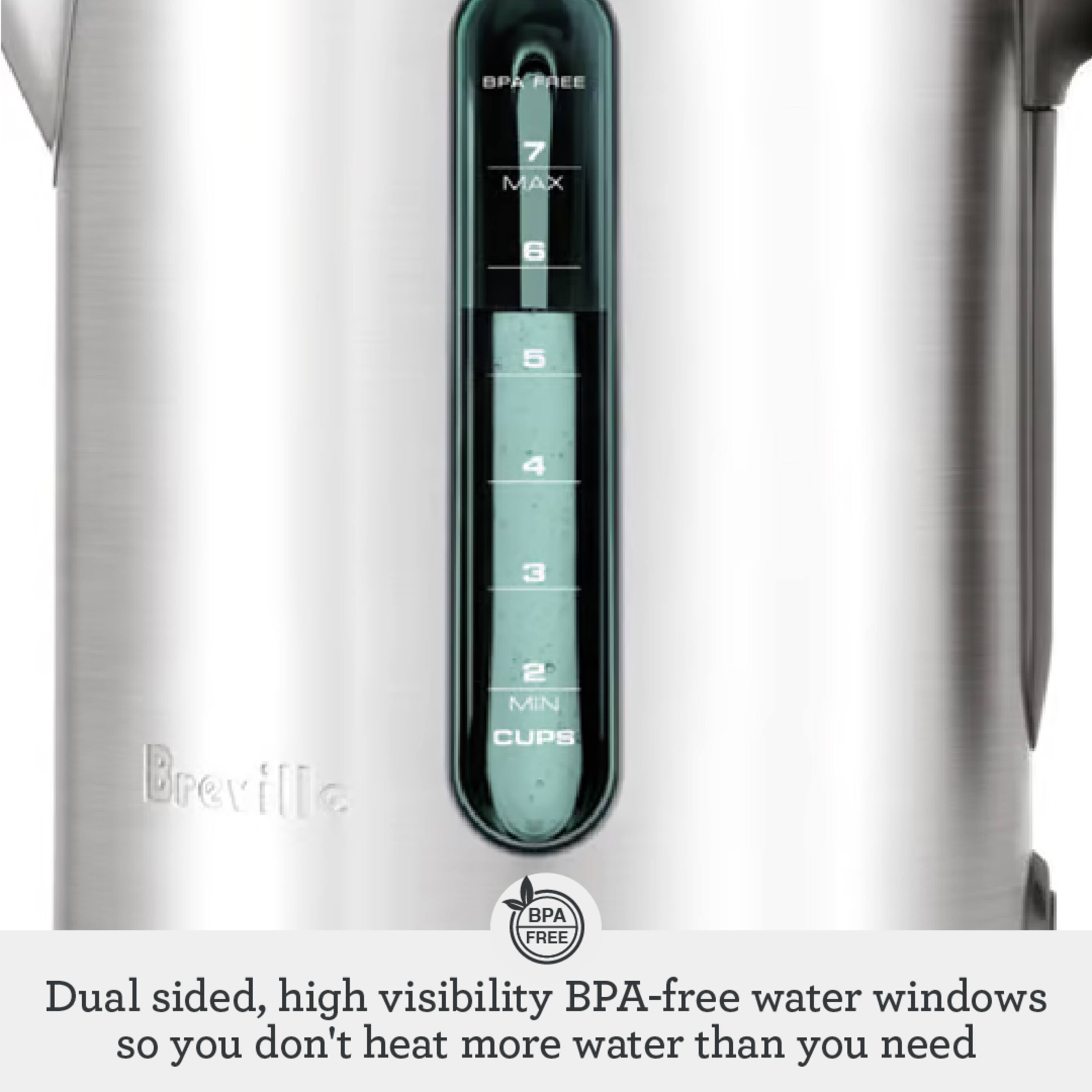 BPA PAEE 7 MAX 6 5 4 3 Breville 2 MIN CUPS BPA FREE Dual sided, high visibility BPA-free water windows so you don't heat more water than you need