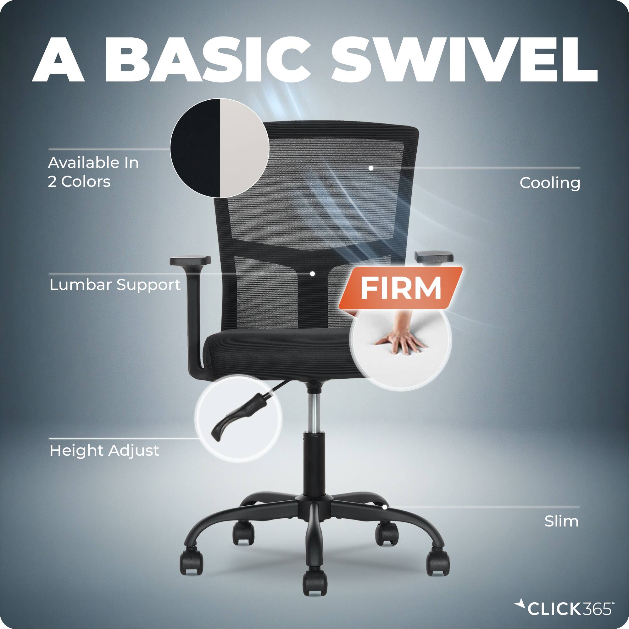 A BASIC SWIVEL

Available In 2 Colors

Cooling

Lumbar Support

Height Adjust

Slim

FIRM

CLICK365