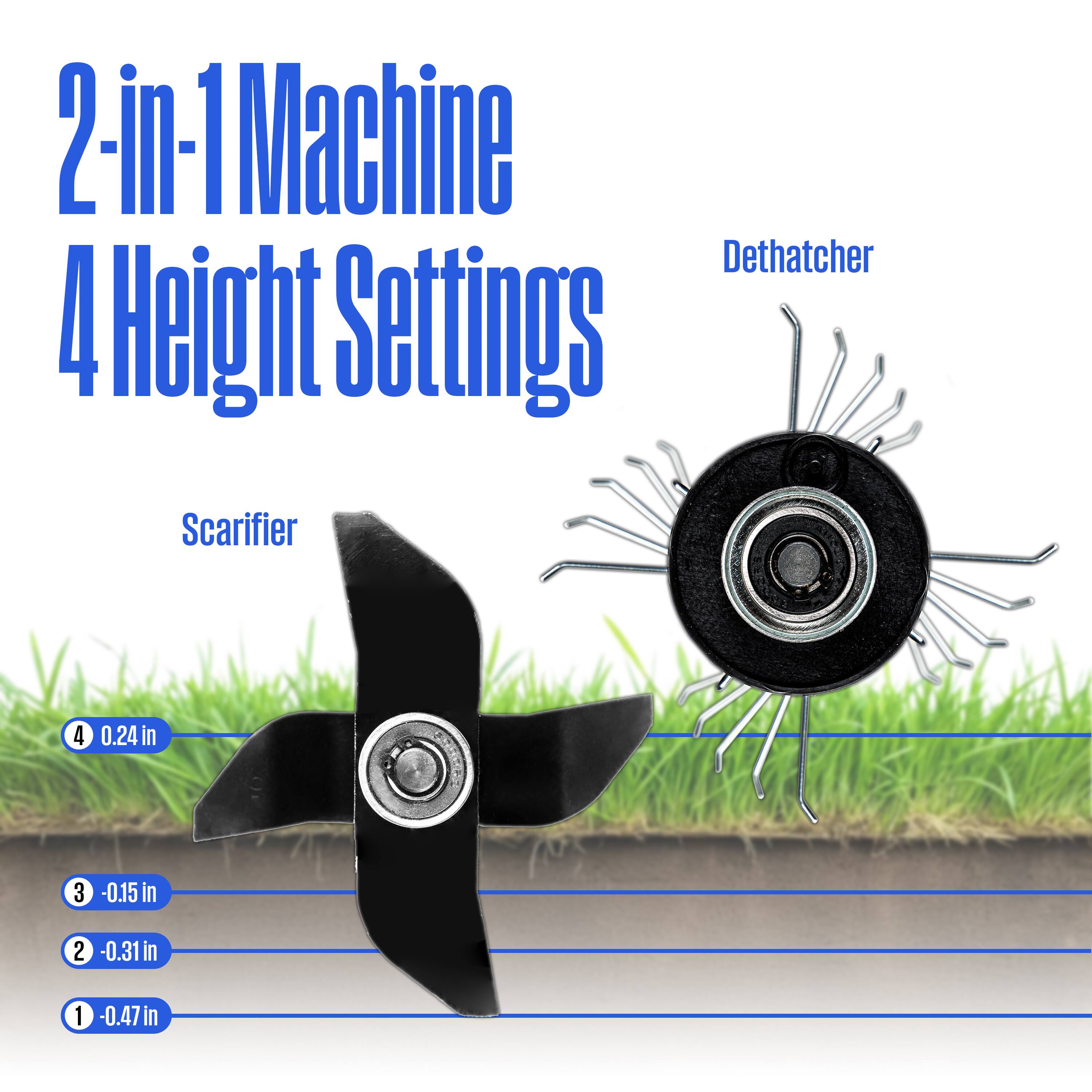 2-in-1 Machine  
4 Height Settings  

Scarifier  
4 - 0.24 in  
3 - 0.15 in  
2 - 0.31 in  
1 - 0.47 in  

Dethatcher