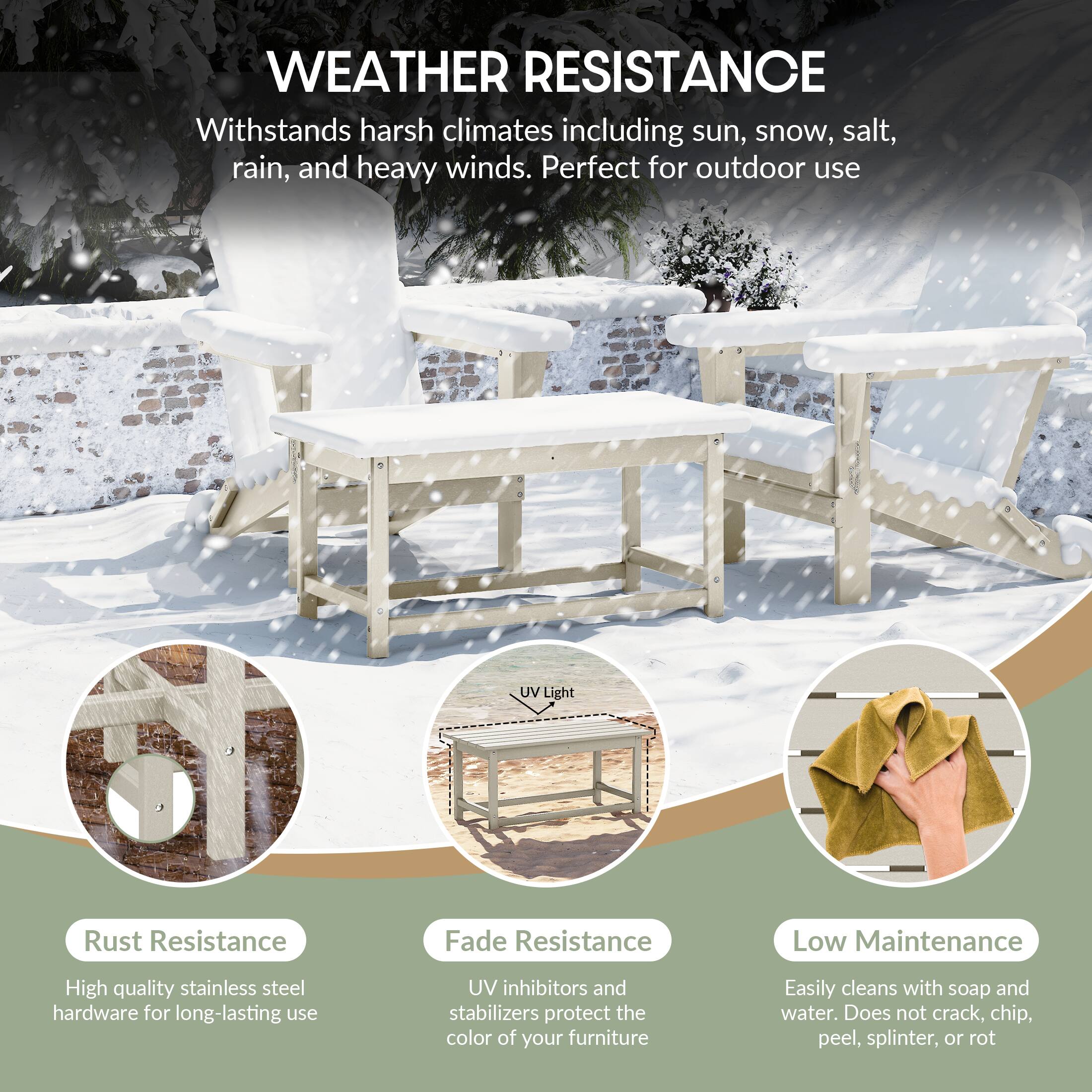 WEATHER RESISTANCE  
Withstands harsh climates including sun, snow, salt, rain, and heavy winds. Perfect for outdoor use.

- Rust Resistance  
  High quality stainless steel hardware for long-lasting use

- Fade Resistance  
  UV inhibitors and stabilizers protect the color of your furniture

- Low Maintenance  
  Easily cleans with soap and water. Does not crack, chip, peel, splinter, or rot