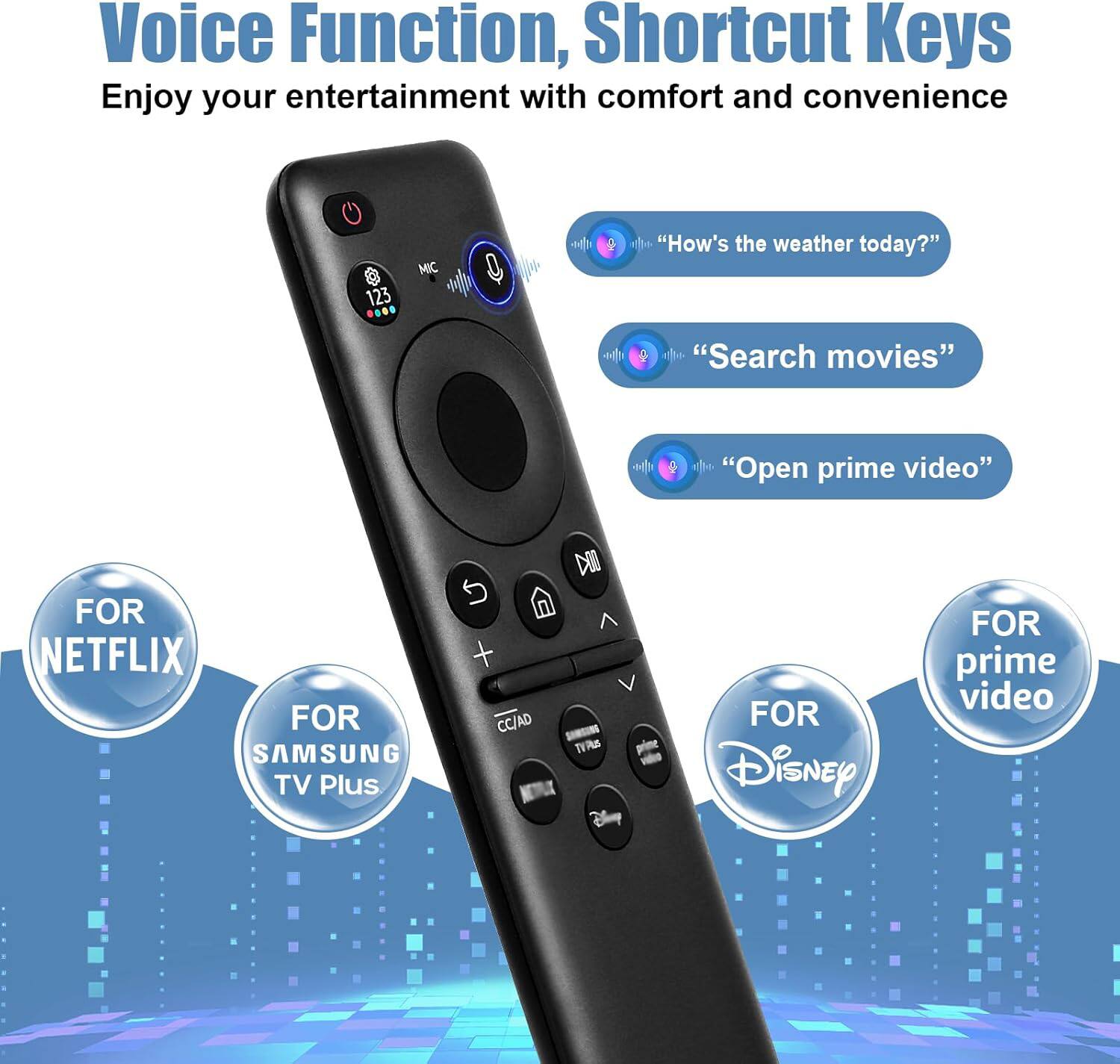 Voice Function, Shortcut Keys  
Enjoy your entertainment with comfort and convenience  

- "How's the weather today?"  
- "Search movies"  
- "Open prime video"  

FOR NETFLIX  
FOR SAMSUNG TV Plus  
FOR Disney  
FOR prime video