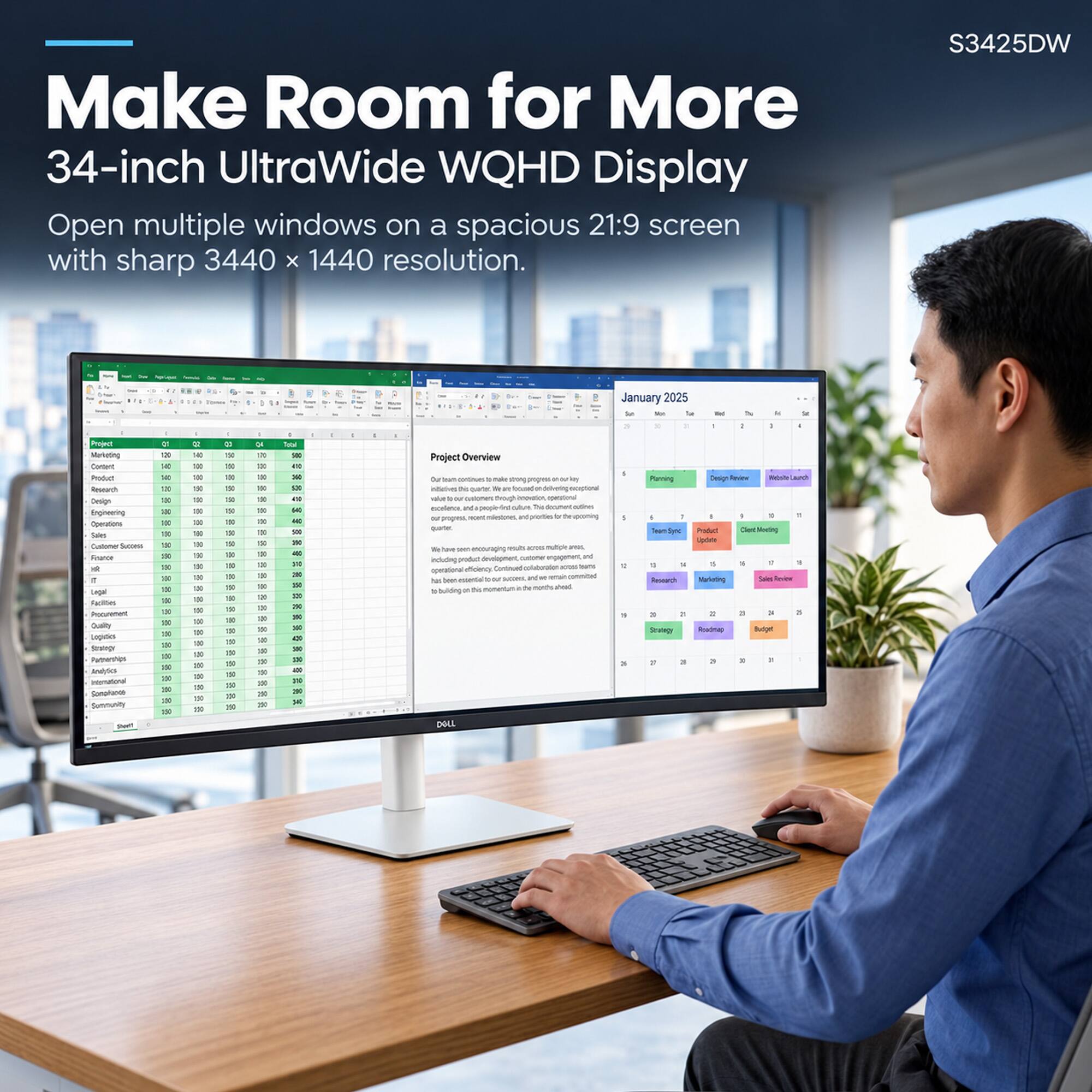 Make Room for More  
34-inch UltraWide WQHD Display  
Open multiple windows on a spacious 21:9 screen with sharp 3440 x 1440 resolution.  

S3425DW  

January 2025  

Project Marketing Content Product Research Design Engineering Operations Sales France ist r Legal Facilities Procurement Quality Legicies Servings Partnerships Analytics International Somplance Summunity  

DO 140 IF to DE TUP TXO TXP 80 150 100 100 300 150  
140 10 10 DO to 10 10 to TO TOO DO DO DO DO 00 00 DO  
g 750 OUT as = TO to tip 750 100 100 150 150 150 150 100 150 DO DO 150 DO 10 DO 100  
10 DO DO to to DO DO DO DO DO DO DE DO DO x 150 100 100 100 1