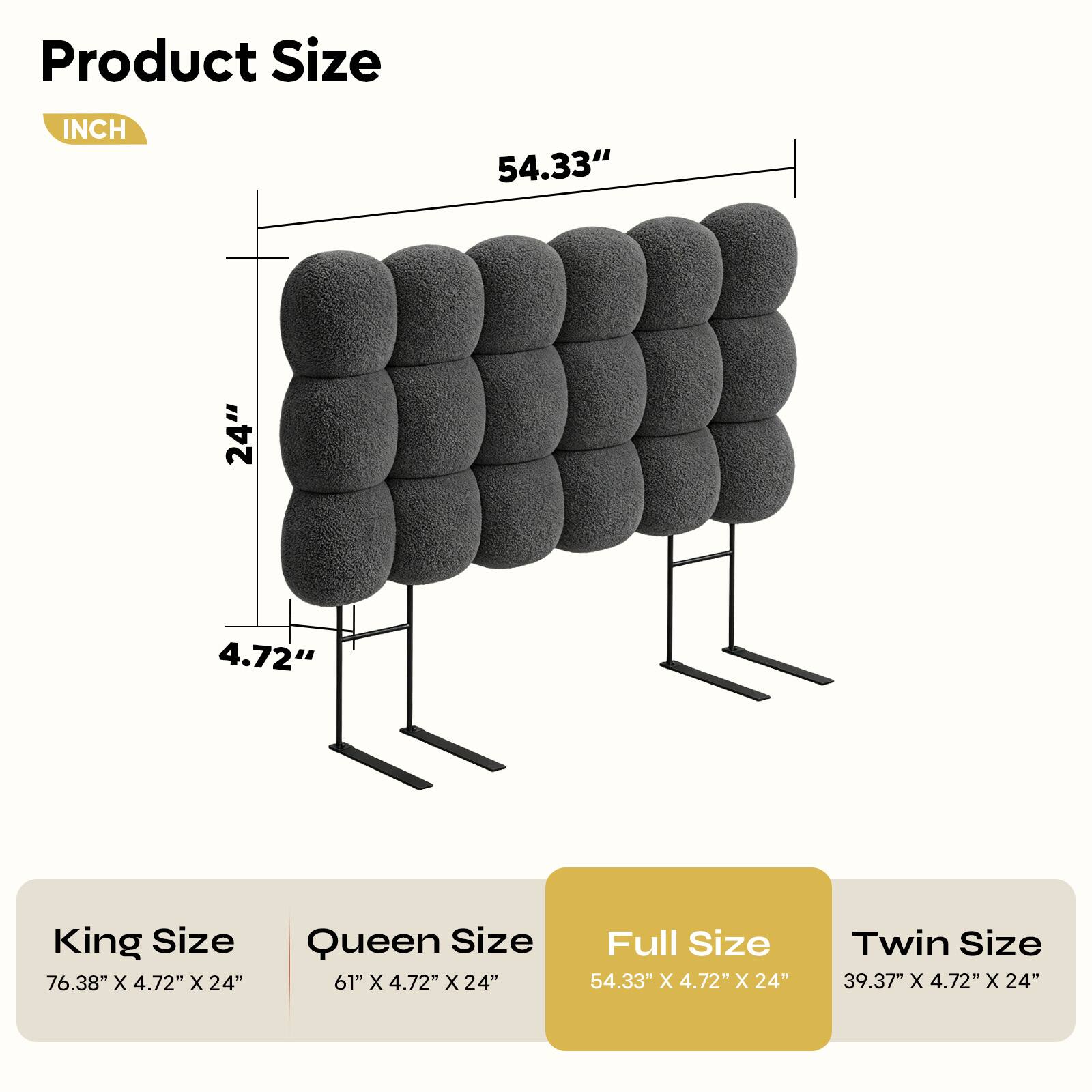 Product Size

INCH

54.33" 24" 4.72"

King Size 76.38" X 4.72" X 24"

Queen Size 61" x 4.72" x 24"

Full Size 54.33" X 4.72" X 24"

Twin Size 39.37" x 4.72" X 24"