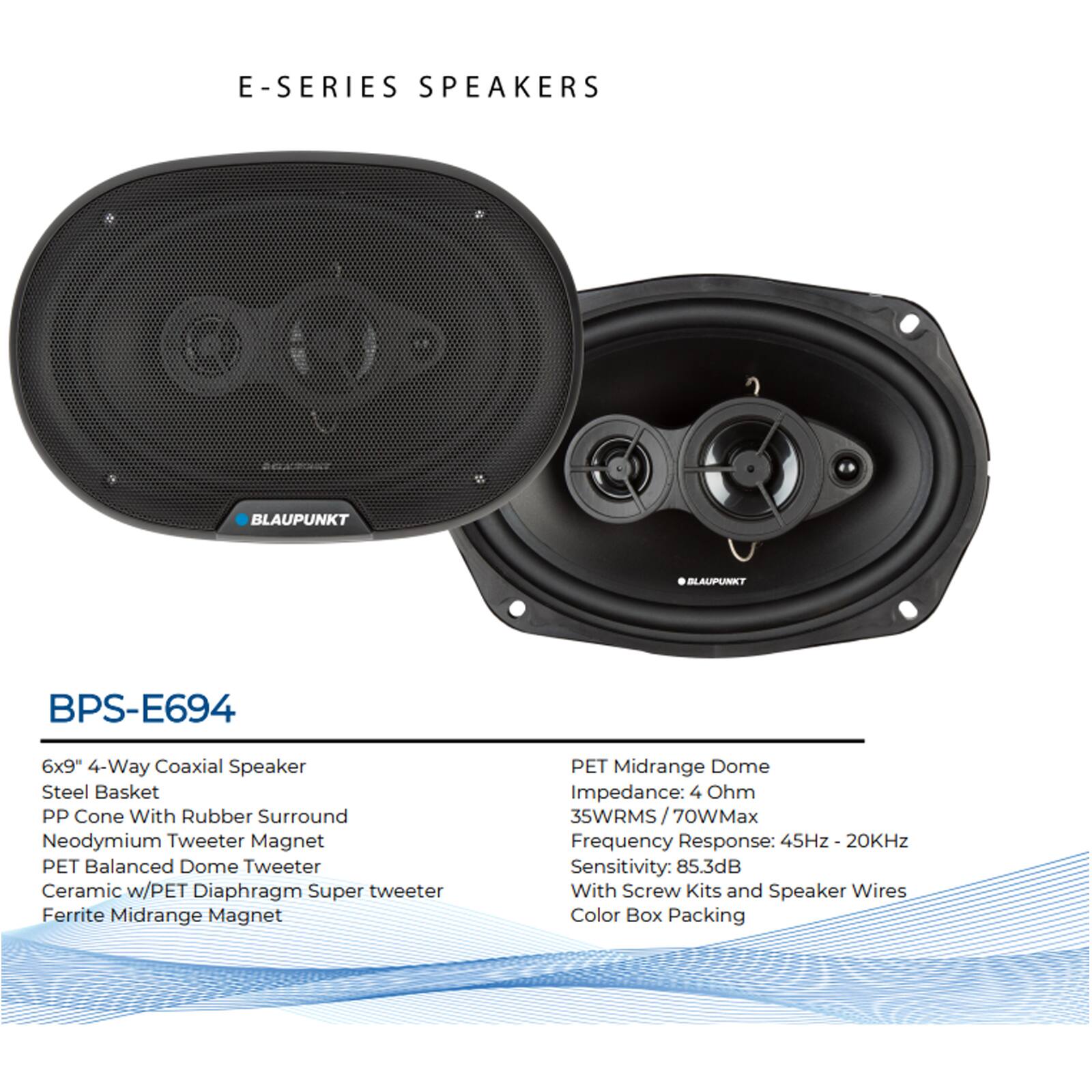 E-SERIES SPEAKERS

BLAUPUNKT BPS-E694

6x9" 4-Way Coaxial Speaker
- Steel Basket
- PP Cone With Rubber Surround
- Neodymium Tweeter Magnet
- PET Balanced Dome Tweeter
- Ceramic w/PET Diaphragm Super Tweeter
- Ferrite Midrange Magnet

PET Midrange Dome
- Impedance: 4 Ohm
- 35WRMS / 70WMax
- Frequency Response: 45Hz - 20KHz
- Sensitivity: 85.3dB
- With Screw Kits and Speaker Wires
- Color Box Packing